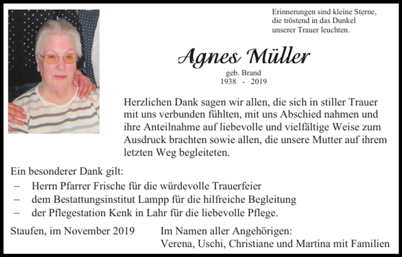 <p>Erinnerungen sind kleine Sterne,<br />die tröstend in das Dunkel<br />unserer Trauer leuchten.</p><p>geb. Brand<br />1938 - 2019</p><p>Herzlichen Dank sagen wir allen, die sich in stiller Trauer<br />mit uns verbunden fühlten, mit uns Abschied nahmen und<br />ihre Anteilnahme auf liebevolle und vielfältige Weise zum<br />Ausdruck brachten sowie allen, die unsere Mutter auf ihrem<br />letzten Weg begleiteten.<br />Ein besonderer Dank gilt:<br />− Herrn Pfarrer Frische für die würdevolle Trauerfeier<br />− dem Bestattungsinstitut Lampp für die hilfreiche Begleitung<br />− der Pflegestation Kenk in Lahr für die liebevolle Pflege.<br />Staufen, im November 2019</p><p>Im Namen aller Angehörigen:<br />Verena, Uschi, Christiane und Martina mit Familien</p>