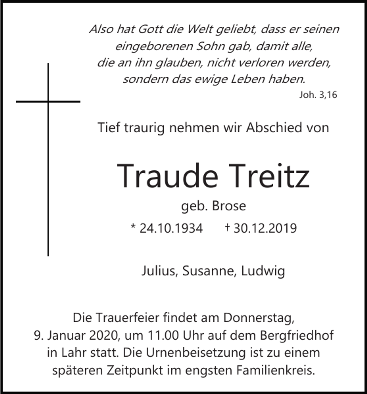 <p>Also hat Gott die Welt geliebt, dass er seinen<br />eingeborenen Sohn gab, damit alle,<br />die an ihn glauben, nicht verloren werden,<br />sondern das ewige Leben haben.<br />Joh. 3,16</p><p>Tief traurig nehmen wir Abschied von</p><p>Traude Treitz<br />geb. Brose<br />* 24.10.1934</p><p>† 30.12.2019</p><p>Julius, Susanne, Ludwig<br />Die Trauerfeier findet am Donnerstag,<br />9. Januar 2020, um 11.00 Uhr auf dem Bergfriedhof<br />in Lahr statt. Die Urnenbeisetzung ist zu einem<br />späteren Zeitpunkt im engsten Familienkreis.</p>
