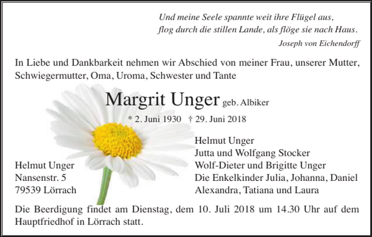 <p>Und meine Seele spannte weit ihre Flügel aus,<br />flog durch die stillen Lande, als flöge sie nach Haus.<br />Joseph von Eichendorff</p><p>In Liebe und Dankbarkeit nehmen wir Abschied von meiner Frau, unserer Mutter,<br />Schwiegermutter, Oma, Uroma, Schwester und Tante</p><p>Margrit Unger geb. Albiker<br />* 2. Juni 1930 † 29. Juni 2018</p><p>Helmut Unger<br />Nansenstr. 5<br />79539 Lörrach</p><p>Helmut Unger<br />Jutta und Wolfgang Stocker<br />Wolf-Dieter und Brigitte Unger<br />Die Enkelkinder Julia, Johanna, Daniel<br />Alexandra, Tatiana und Laura</p><p>Die Beerdigung findet am Dienstag, dem 10. Juli 2018 um 14.30 Uhr auf dem<br />Hauptfriedhof in Lörrach statt.</p>