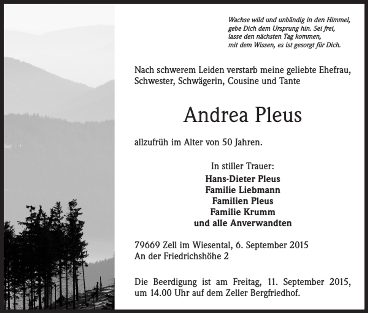 <p>Wachse wild und unbändig in den Himmel,<br />gebe Dich dem Ursprung hin. Sei frei,<br />lasse den nächsten Tag kommen,<br />mit dem Wissen, es ist gesorgt für Dich.</p><p>Nach schwerem Leiden verstarb meine geliebte Ehefrau,<br />Schwester, Schwägerin, Cousine und Tante</p><p>Andrea Pleus<br />allzufrüh im Alter von 50 Jahren.<br />In stiller Trauer:<br />Hans-Dieter Pleus<br />Familie Liebmann<br />Familien Pleus<br />Familie Krumm<br />und alle Anverwandten<br />79669 Zell im Wiesental, 6. September 2015<br />An der Friedrichshöhe 2<br />Die Beerdigung ist am Freitag, 11. September 2015,<br />um 14.00 Uhr auf dem Zeller Bergfriedhof.</p>