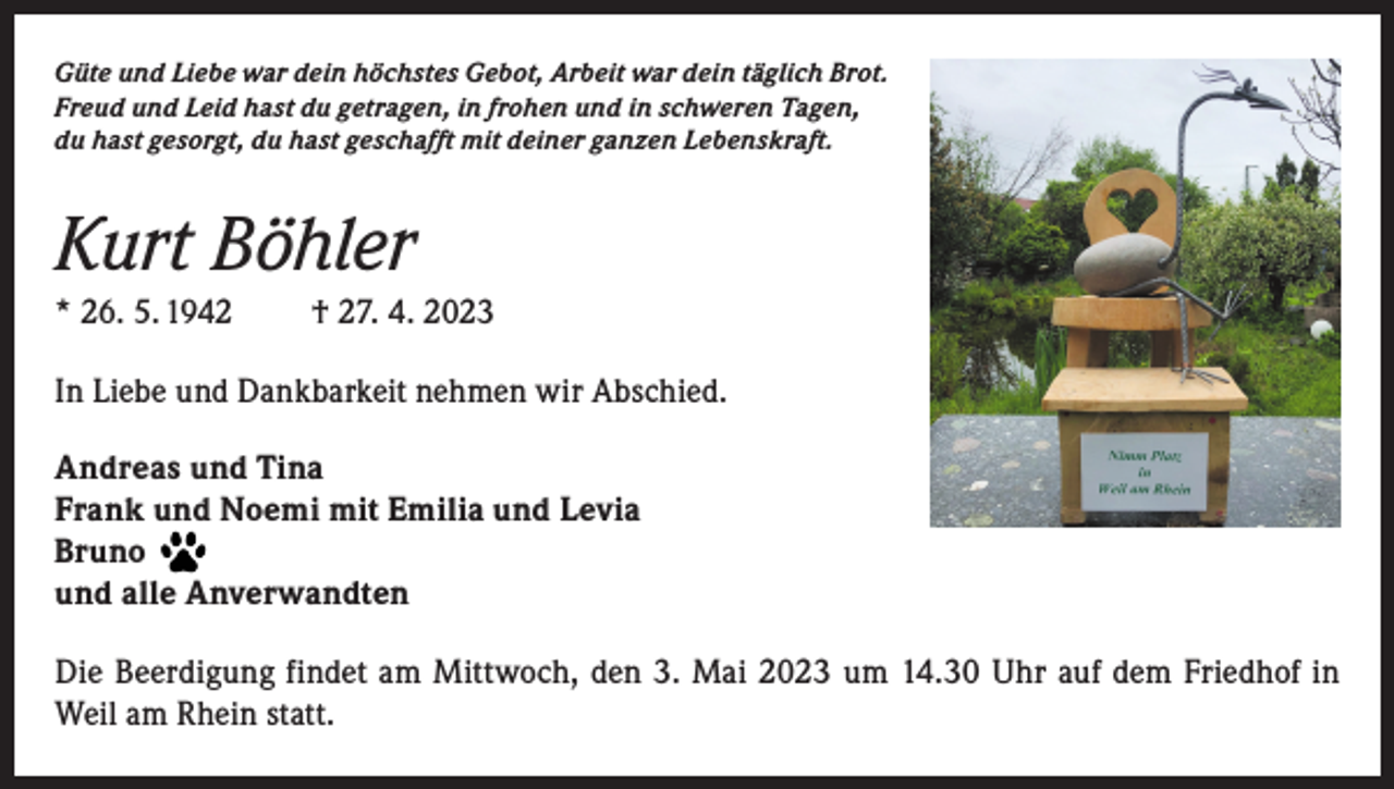 <p>Güte und Liebe war dein höchstes Gebot, Arbeit war dein täglich Brot.<br />Freud und Leid hast du getragen, in frohen und in schweren Tagen,<br />du hast gesorgt, du hast geschafft mit deiner ganzen Lebenskraft.</p><p>Kurt Böhler<br />* 26. 5. 1942</p><p>† 27. 4. 2023</p><p>In Liebe und Dankbarkeit nehmen wir Abschied.<br />Andreas und Tina<br />Frank und Noemi mit Emilia und Levia<br />Bruno<br />und alle Anverwandten<br />Die Beerdigung findet am Mittwoch, den 3. Mai 2023 um 14.30 Uhr auf dem Friedhof in<br />Weil am Rhein statt.</p>