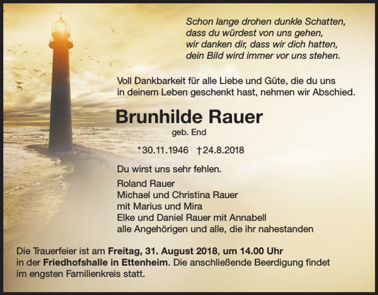<p>Schon lange drohen dunkle Schatten,<br />dass du würdest von uns gehen,<br />wir danken dir, dass wir dich hatten,<br />dein Bild wird immer vor uns stehen.<br />Voll Dankbarkeit für alle Liebe und Güte, die du uns<br />in deinem Leben geschenkt hast, nehmen wir Abschied.</p><p>Brunhilde Rauer<br />geb. End</p><p>* 30.11.1946 † 24.8.2018<br />Du wirst uns sehr fehlen.<br />Roland Rauer<br />Michael und Christina Rauer<br />mit Marius und Mira<br />Elke und Daniel Rauer mit Annabell<br />alle Angehörigen und alle, die ihr nahestanden<br />Die Trauerfeier ist am Freitag, 31. August 2018, um 14.00 Uhr<br />in der Friedhofshalle in Ettenheim. Die anschließende Beerdigung findet<br />im engsten Familienkreis statt.</p>