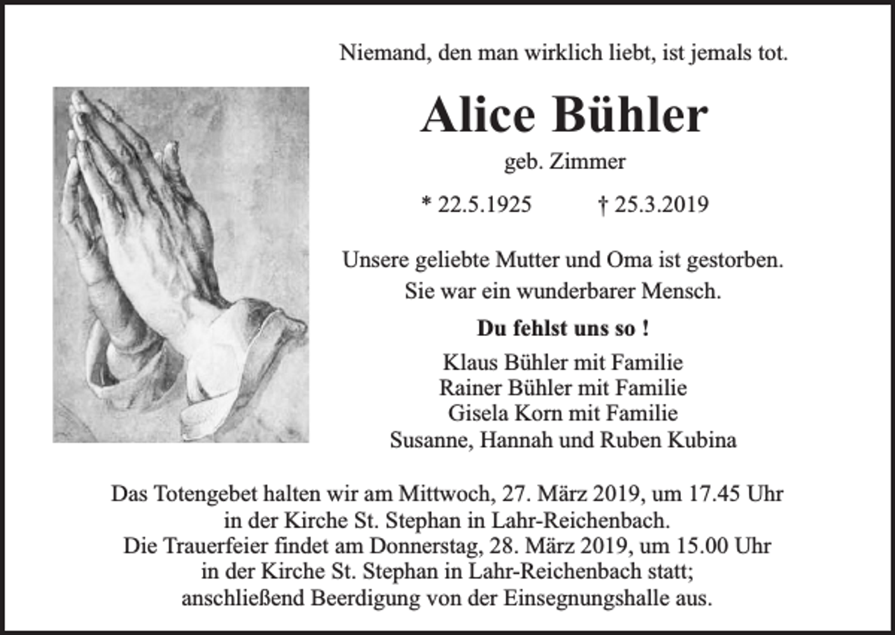 <p>Niemand, den man wirklich liebt, ist jemals tot.</p><p>Alice Bühler<br />geb. Zimmer</p><p>* 22.5.1925</p><p>† 25.3.2019</p><p>Unsere geliebte Mutter und Oma ist gestorben.<br />Sie war ein wunderbarer Mensch.<br />Du fehlst uns so !<br />Klaus Bühler mit Familie<br />Rainer Bühler mit Familie<br />Gisela Korn mit Familie<br />Susanne, Hannah und Ruben Kubina<br />Das Totengebet halten wir am Mittwoch, 27. März 2019, um 17.45 Uhr<br />in der Kirche St. Stephan in Lahr-Reichenbach.<br />Die Trauerfeier findet am Donnerstag, 28. März 2019, um 15.00 Uhr<br />in der Kirche St. Stephan in Lahr-Reichenbach statt;<br />anschließend Beerdigung von der Einsegnungshalle aus.</p>