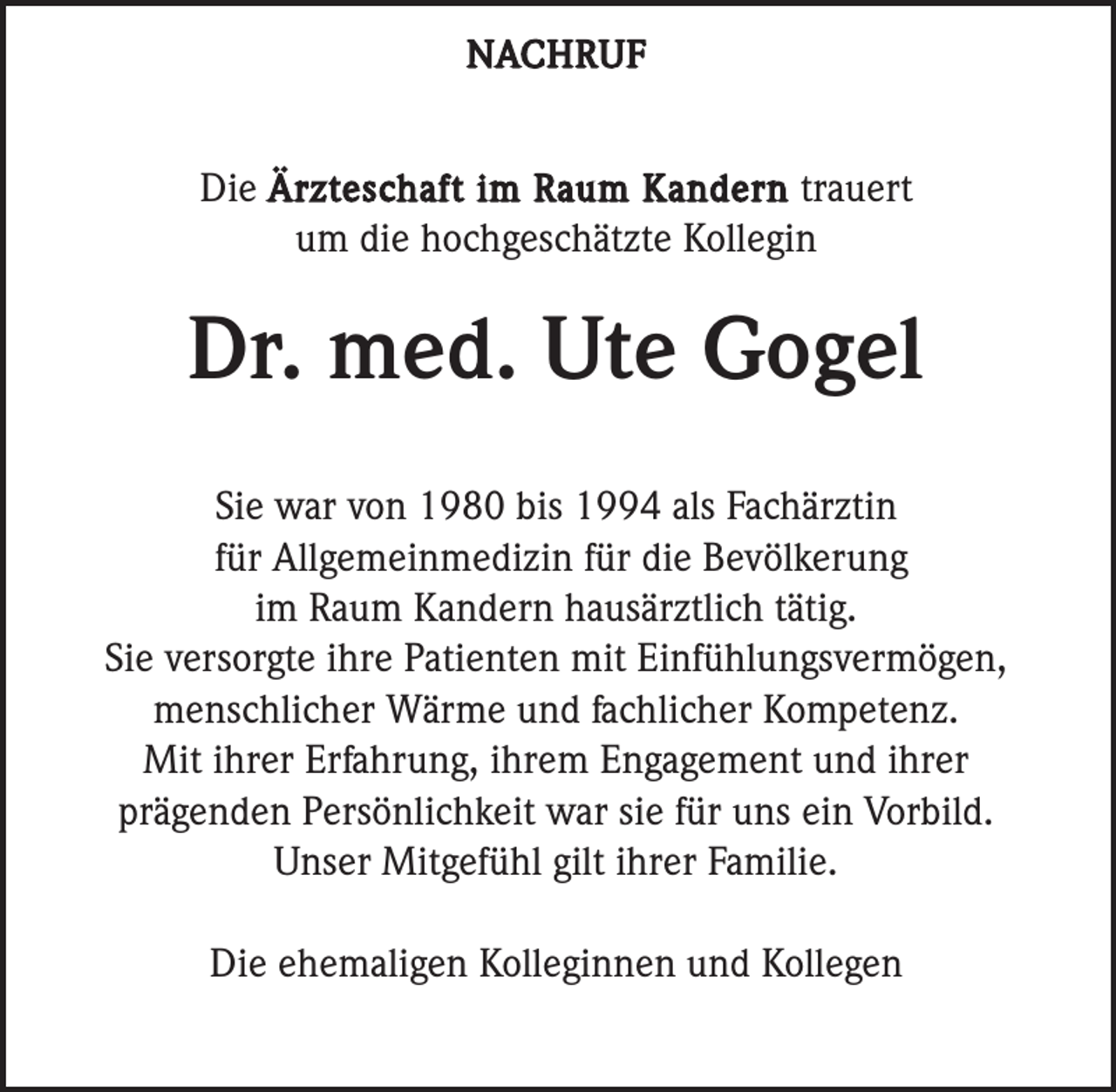 <p>NACHRUF</p><p>Die Ärzteschaft im Raum Kandern trauert<br />um die hochgeschätzte Kollegin</p><p>Dr. med. Ute Gogel<br />Sie war von 1980 bis 1994 als Fachärztin<br />für Allgemeinmedizin für die Bevölkerung<br />im Raum Kandern hausärztlich tätig.<br />Sie versorgte ihre Patienten mit Einfühlungsvermögen,<br />menschlicher Wärme und fachlicher Kompetenz.<br />Mit ihrer Erfahrung, ihrem Engagement und ihrer<br />prägenden Persönlichkeit war sie für uns ein Vorbild.<br />Unser Mitgefühl gilt ihrer Familie.<br />Die ehemaligen Kolleginnen und Kollegen</p>