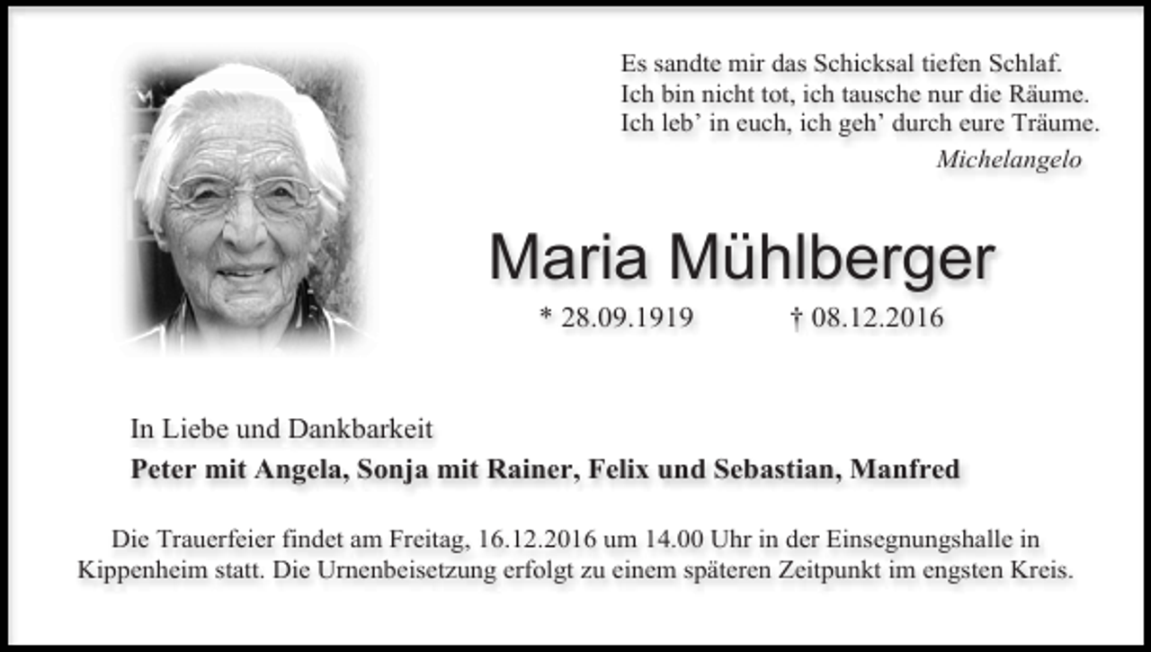 <p>Es sandte mir das Schicksal tiefen Schlaf.<br />Ich bin nicht tot, ich tausche nur die Räume.<br />Ich leb’ in euch, ich geh’ durch eure Träume.<br />Michelangelo</p><p>Maria Mühlberger<br />* 28.09.1919</p><p>† 08.12.2016</p><p>In Liebe und Dankbarkeit<br />Peter mit Angela, Sonja mit Rainer, Felix und Sebastian, Manfred<br />Die Trauerfeier findet am Freitag, 16.12.2016 um 14.00 Uhr in der Einsegnungshalle in<br />Kippenheim statt. Die Urnenbeisetzung erfolgt zu einem späteren Zeitpunkt im engsten Kreis.</p>