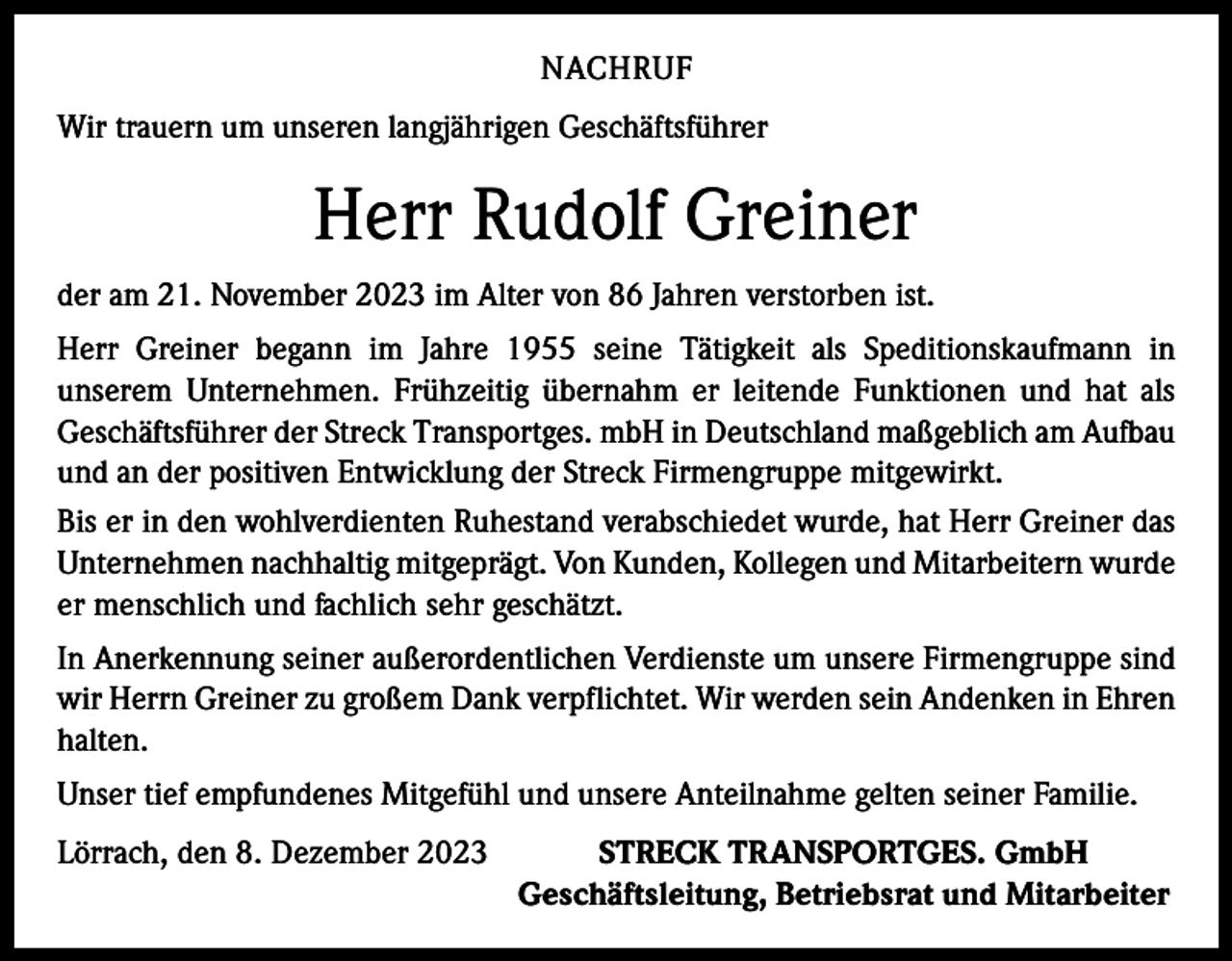 <p>NACHRUF<br />Wir trauern um unseren langjährigen Geschäftsführer</p><p>Herr Rudolf Greiner<br />der am 21. November 2023 im Alter von 86 Jahren verstorben ist.<br />Herr Greiner begann im Jahre 1955 seine Tätigkeit als Speditionskaufmann in<br />­unserem Unternehmen. Frühzeitig übernahm er leitende Funktionen und hat als<br />­Geschäftsführer der Streck Transportges. mbH in Deutschland maßgeblich am Aufbau<br />und an der positiven Entwicklung der Streck Firmengruppe mitgewirkt.<br />Bis er in den wohlverdienten Ruhestand verabschiedet wurde, hat Herr Greiner das<br />Unternehmen nachhaltig mitgeprägt. Von Kunden, Kollegen und Mitarbeitern wurde<br />er menschlich und fachlich sehr geschätzt.<br />In Anerkennung seiner außerordentlichen Verdienste um unsere Firmengruppe sind<br />wir Herrn Greiner zu großem Dank verpflichtet. Wir werden sein Andenken in Ehren<br />halten.<br />Unser tief empfundenes Mitgefühl und unsere Anteilnahme gelten seiner Familie.<br />Lörrach, den 8. Dezember 2023<br />STRECK TRANSPORTGES. GmbH</p><p>Geschäftsleitung, Betriebsrat und Mitarbeiter</p>