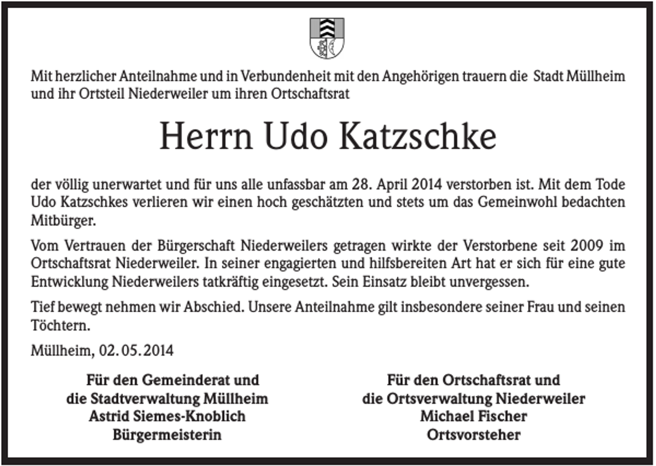 <p>Mit herzlicher Anteilnahme und in Verbundenheit mit den Angehörigen trauern die Stadt Müllheim<br />und ihr Ortsteil Niederweiler um ihren Ortschaftsrat</p><p>Herrn Udo Katzschke<br />der völlig unerwartet und für uns alle unfassbar am 28. April 2014 verstorben ist. Mit dem Tode<br />Udo Katzschkes verlieren wir einen hoch geschätzten und stets um das Gemeinwohl bedachten<br />Mitbürger.<br />Vom Vertrauen der Bürgerschaft Niederweilers getragen wirkte der Verstorbene seit 2009 im<br />Ortschaftsrat Niederweiler. In seiner engagierten und hilfsbereiten Art hat er sich für eine gute<br />Entwicklung Niederweilers tatkräftig eingesetzt. Sein Einsatz bleibt unvergessen.<br />Tief bewegt nehmen wir Abschied. Unsere Anteilnahme gilt insbesondere seiner Frau und seinen<br />Töchtern.<br />Müllheim, 02. 05. 2014<br />Für den Gemeinderat und<br />die Stadtverwaltung Müllheim<br />Astrid Siemes-Knoblich<br />Bürgermeisterin</p><p>Für den Ortschaftsrat und<br />die Ortsverwaltung Niederweiler<br />Michael Fischer<br />Ortsvorsteher</p>