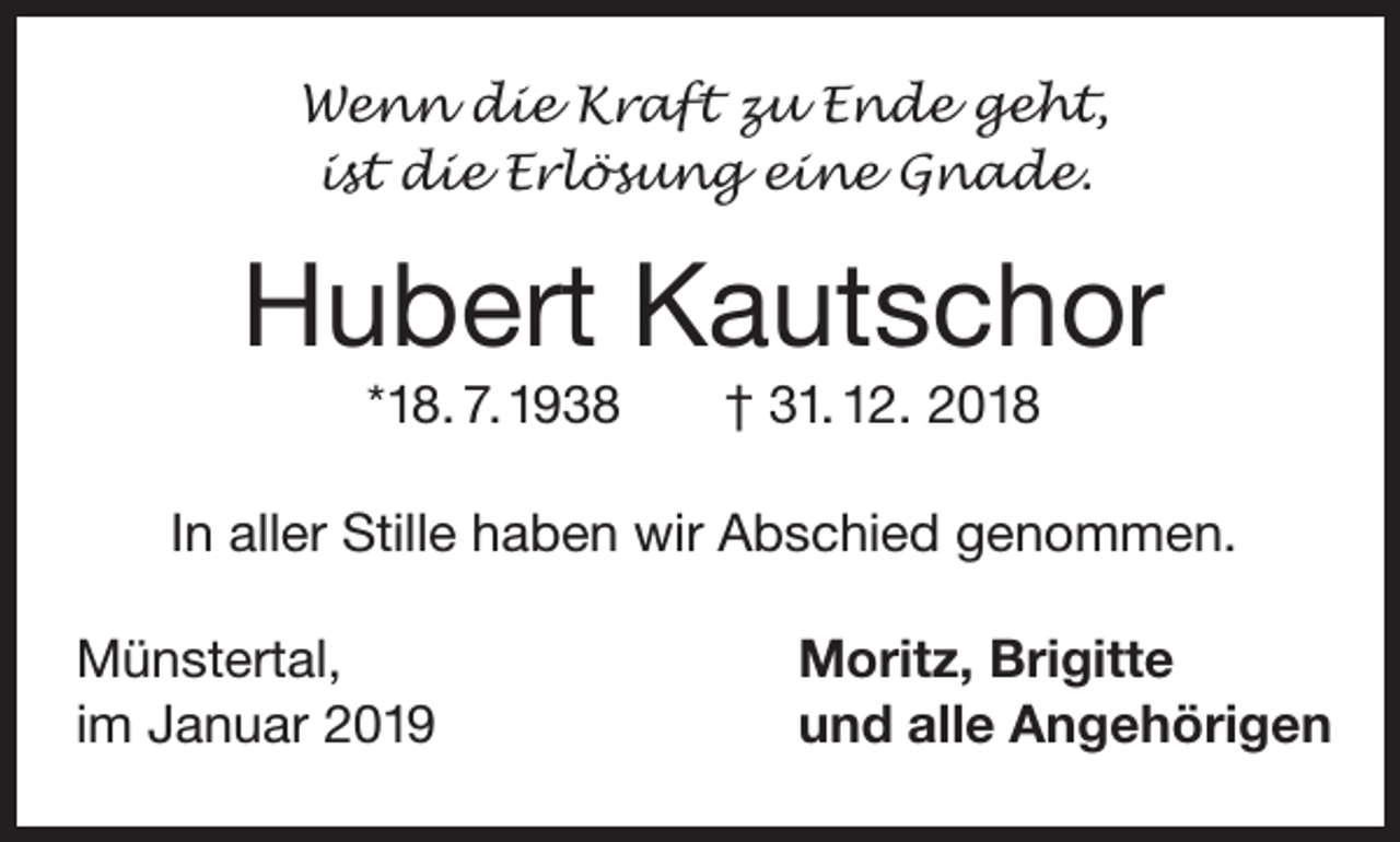 <p>Wenn die Kraft zu Ende geht,<br />ist die Erlösung eine Gnade.</p><p>Hubert Kautschor<br />*18. 7. 1938</p><p>† 31. 12. 2018</p><p>In aller Stille haben wir Abschied genommen.<br />Münstertal,<br />im Januar 2019</p><p>Moritz, Brigitte<br />und alle Angehörigen</p>