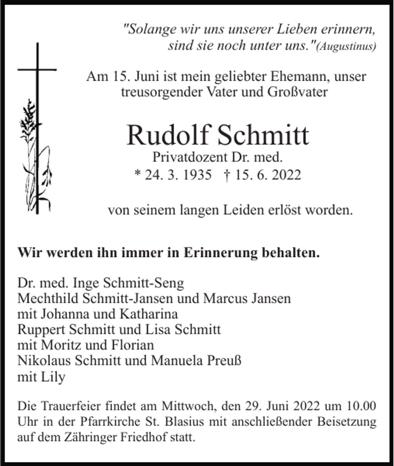 <p>"Solange wir uns unserer Lieben erinnern,<br />sind sie noch unter uns."(Augustinus)<br />Am 15. Juni ist mein geliebter Ehemann, unser<br />treusorgender Vater und Großvater</p><p>Rudolf Schmitt<br />Privatdozent Dr. med.<br />* 24. 3. 1935 † 15. 6. 2022<br />von seinem langen Leiden erlöst worden.<br />Wir werden ihn immer in Erinnerung behalten.<br />Dr. med. Inge Schmitt-Seng<br />Mechthild Schmitt-Jansen und Marcus Jansen<br />mit Johanna und Katharina<br />Ruppert Schmitt und Lisa Schmitt<br />mit Moritz und Florian<br />Nikolaus Schmitt und Manuela Preuß<br />mit Lily<br />Die Trauerfeier findet am Mittwoch, den 29. Juni 2022 um 10.00<br />Uhr in der Pfarrkirche St. Blasius mit anschließender Beisetzung<br />auf dem Zähringer Friedhof statt.</p>