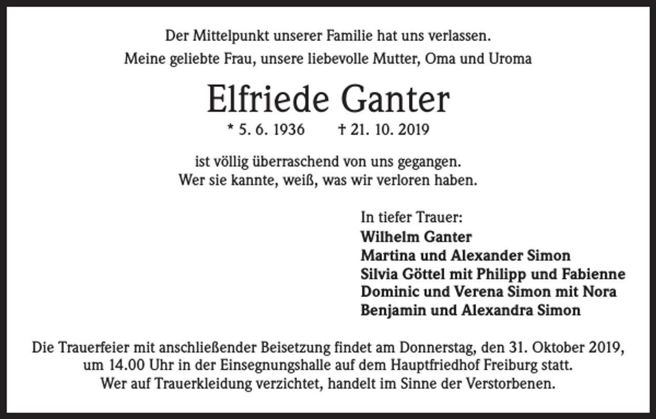 <p>Der Mittelpunkt unserer Familie hat uns verlassen.<br />Meine geliebte Frau, unsere liebevolle Mutter, Oma und Uroma</p><p>Elfriede Ganter<br />* 5. 6. 1936 † 21. 10. 2019</p><p>ist völlig überraschend von uns gegangen.<br />Wer sie kannte, weiß, was wir verloren haben.<br />In tiefer Trauer:<br />Wilhelm Ganter<br />Martina und Alexander Simon<br />Silvia Göttel mit Philipp und Fabienne<br />Dominic und Verena Simon mit Nora<br />Benjamin und Alexandra Simon<br />Die Trauerfeier mit anschließender Beisetzung findet am Donnerstag, den 31. Oktober 2019,<br />um 14.00 Uhr in der Einsegnungshalle auf dem Hauptfriedhof Freiburg statt.<br />Wer auf Trauerkleidung verzichtet, handelt im Sinne der Verstorbenen.</p>
