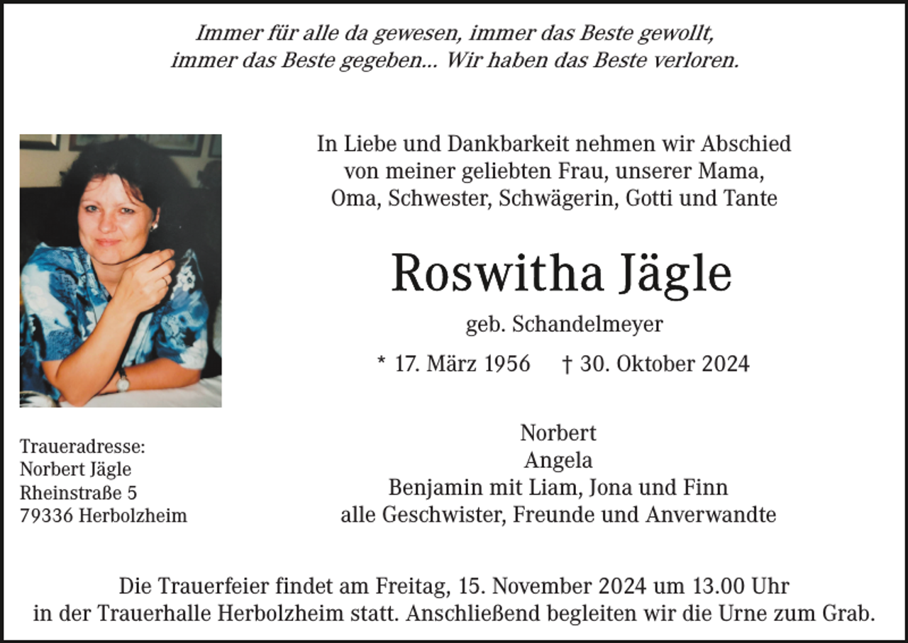 <p>Immer für alle da gewesen, immer das Beste gewollt,<br />immer das Beste gegeben... Wir haben das Beste verloren.<br />In Liebe und Dankbarkeit nehmen wir Abschied<br />von meiner geliebten Frau, unserer Mama,<br />Oma, Schwester, Schwägerin, Gotti und Tante</p><p>geb. Schandelmeyer<br />* 17. März 1956<br />Traueradresse:<br />Norbert Jägle<br />Rheinstraße 5<br />79336 Herbolzheim</p><p>† 30. Oktober 2024</p><p>Norbert<br />Angela<br />Benjamin mit Liam, Jona und Finn<br />alle Geschwister, Freunde und Anverwandte</p><p>Die Trauerfeier findet am Freitag, 15. November 2024 um 13.00 Uhr<br />in der Trauerhalle Herbolzheim statt. Anschließend begleiten wir die Urne zum Grab.</p>