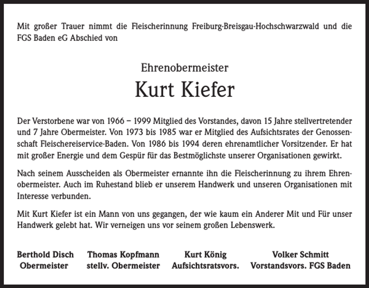 <p>Mit großer Trauer nimmt die Fleischerinnung Freiburg-Breisgau-Hochschwarzwald und die<br />FGS Baden eG Abschied von</p><p>Ehrenobermeister</p><p>Kurt Kiefer<br />Der Verstorbene war von 1966 – 1999 Mitglied des Vorstandes, davon 15 Jahre stellvertretender<br />und 7 Jahre Obermeister. Von 1973 bis 1985 war er Mitglied des Aufsichtsrates der Genossenschaft Fleischereiservice-Baden. Von 1986 bis 1994 deren ehrenamtlicher Vorsitzender. Er hat<br />mit großer Energie und dem Gespür für das Bestmöglichste unserer Organisationen gewirkt.<br />Nach seinem Ausscheiden als Obermeister ernannte ihn die Fleischerinnung zu ihrem Ehren­<br />obermeister. Auch im Ruhestand blieb er unserem Handwerk und unseren Organisationen mit<br />Interesse verbunden.<br />Mit Kurt Kiefer ist ein Mann von uns gegangen, der wie kaum ein Anderer Mit und Für unser<br />Handwerk gelebt hat. Wir verneigen uns vor seinem großen Lebenswerk.<br />Berthold Disch Thomas Kopfmann<br />Kurt König<br />Volker Schmitt<br />Obermeister<br />stellv. Obermeister Aufsichtsratsvors. Vorstandsvors. FGS Baden</p>