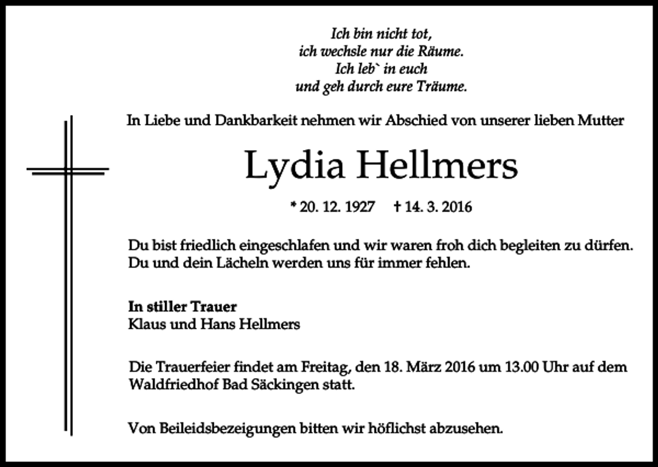 <p>Ich bin nicht tot,<br />ich wechsle nur die Räume.<br />Ich leb` in euch<br />und geh durch eure Träume.<br />In Liebe und Dankbarkeit nehmen wir Abschied von unserer lieben Mutter</p><p>Lydia Hellmers<br />* 20. 12. 1927</p><p>† 14. 3. 2016</p><p>Du bist friedlich eingeschlafen und wir waren froh dich begleiten zu dürfen.<br />Du und dein Lächeln werden uns für immer fehlen.<br />In stiller Trauer<br />Klaus und Hans Hellmers<br />Die Trauerfeier findet am Freitag, den 18. März 2016 um 13.00 Uhr auf dem<br />Waldfriedhof Bad Säckingen statt.<br />Von Beileidsbezeigungen bitten wir höflichst abzusehen.</p>