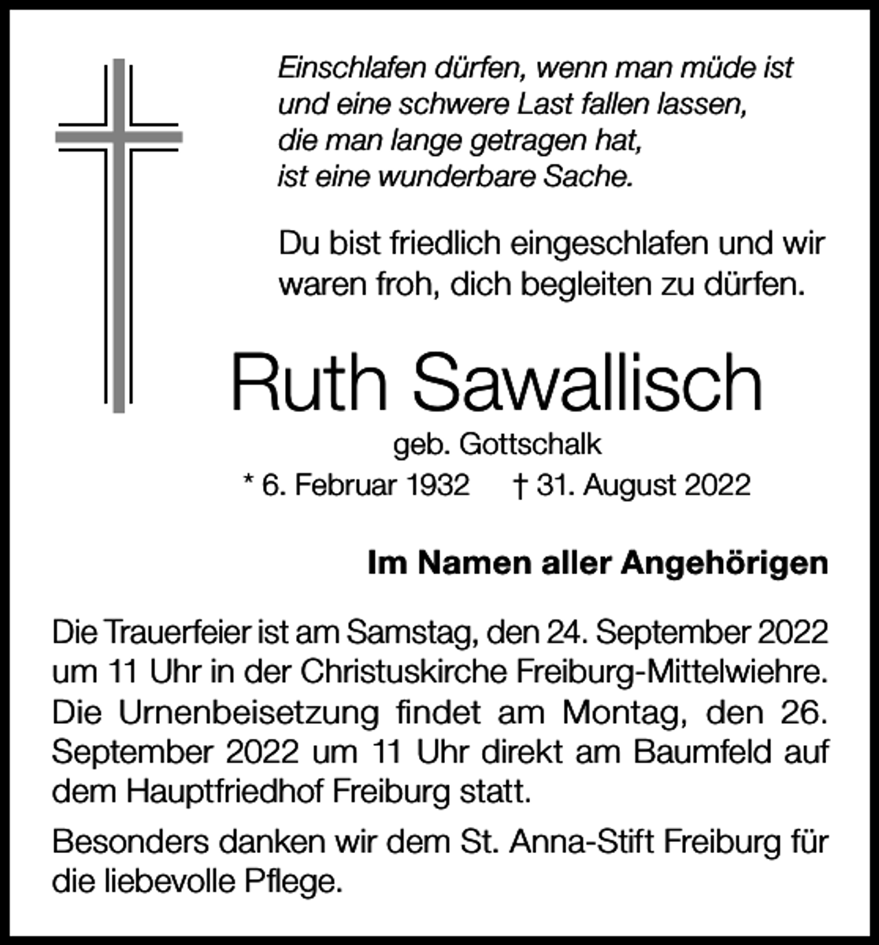 <p>Einschlafen dürfen, wenn man müde ist<br />und eine schwere Last fallen lassen,<br />die man lange getragen hat,<br />ist eine wunderbare Sache.</p><p>Du bist friedlich eingeschlafen und wir<br />waren froh, dich begleiten zu dürfen.</p><p>Ruth Sawallisch<br />geb. Gottschalk<br />* 6. Februar 1932 † 31. August 2022</p><p>Im Namen aller Angehörigen<br />Die Trauerfeier ist am Samstag, den 24. September 2022<br />um 11 Uhr in der Christuskirche Freiburg-Mittelwiehre.<br />Die Urnenbeisetzung findet am Montag, den 26.<br />September 2022 um 11 Uhr direkt am Baumfeld auf<br />dem Hauptfriedhof Freiburg statt.<br />Besonders danken wir dem St. Anna-Stift Freiburg für<br />die liebevolle Pflege.</p>