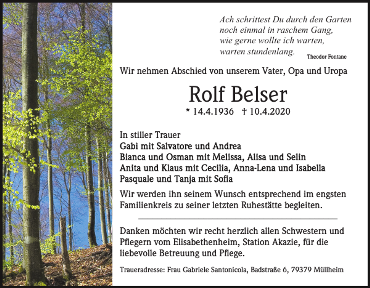 <p>Ach schrittest Du durch den Garten<br />noch einmal in raschem Gang,<br />wie gerne wollte ich warten,<br />warten stundenlang.<br />Theodor Fontane</p><p>Wir nehmen Abschied von unserem Vater, Opa und Uropa</p><p>Rolf Belser<br />* 14.4.1936 † 10.4.2020<br />In stiller Trauer</p><p>Wir werden ihn seinem Wunsch entsprechend im engsten<br />Familienkreis zu seiner letzten Ruhestätte begleiten.<br />___________________________________________<br />Danken möchten wir recht herzlich allen Schwestern und<br />Pflegern vom Elisabethenheim, Station Akazie, für die<br />liebevolle Betreuung und Pflege.<br />Traueradresse: Frau Gabriele Santonicola, Badstraße 6, 79379 Müllheim</p>