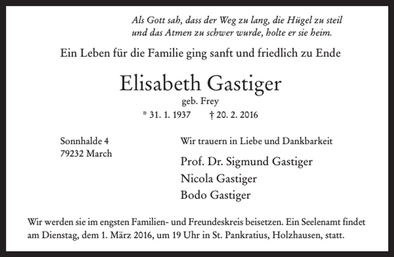 <p>Als Gott sah, dass der Weg zu lang, die Hügel zu steil<br />und das Atmen zu schwer wurde, holte er sie heim.</p><p>Ein Leben für die Familie ging sanft und friedlich zu Ende</p><p>Elisabeth Gastiger<br />geb. Frey<br />* 31. 1. 1937<br />† 20. 2. 2016<br />Sonnhalde 4<br />79232 March</p><p>Wir trauern in Liebe und Dankbarkeit</p><p>Prof. Dr. Sigmund Gastiger<br />Nicola Gastiger<br />Bodo Gastiger</p><p>Wir werden sie im engsten Familien- und Freundeskreis beisetzen. Ein Seelenamt findet<br />am Dienstag, dem 1. März 2016, um 19 Uhr in St. Pankratius, Holzhausen, statt.</p>
