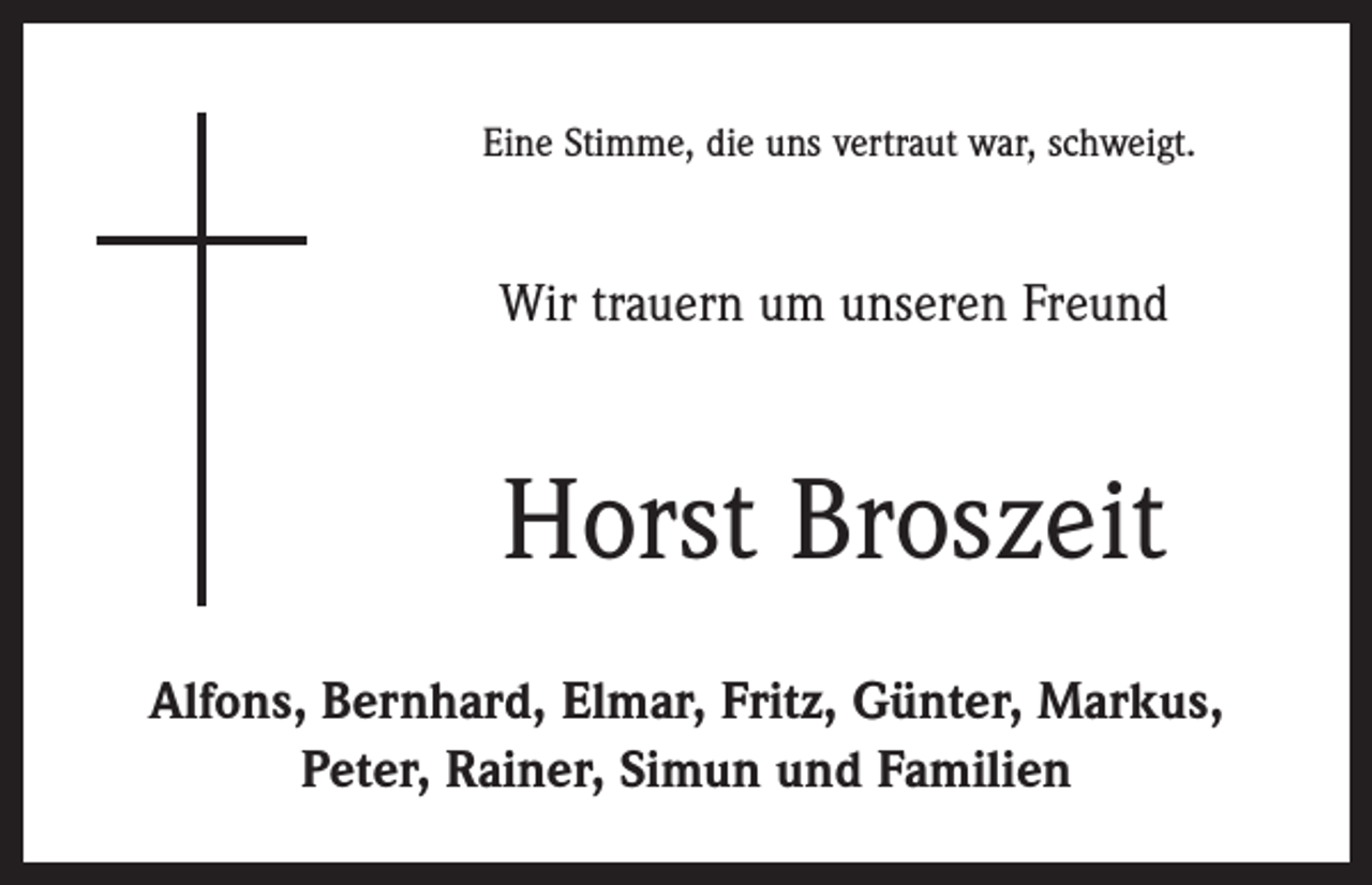 <p>Eine Stimme, die uns vertraut war, schweigt.</p><p>Wir trauern um unseren Freund</p><p>Horst Broszeit<br />Alfons, Bernhard, Elmar, Fritz, Günter, Markus,<br />Peter, Rainer, Simun und Familien</p>