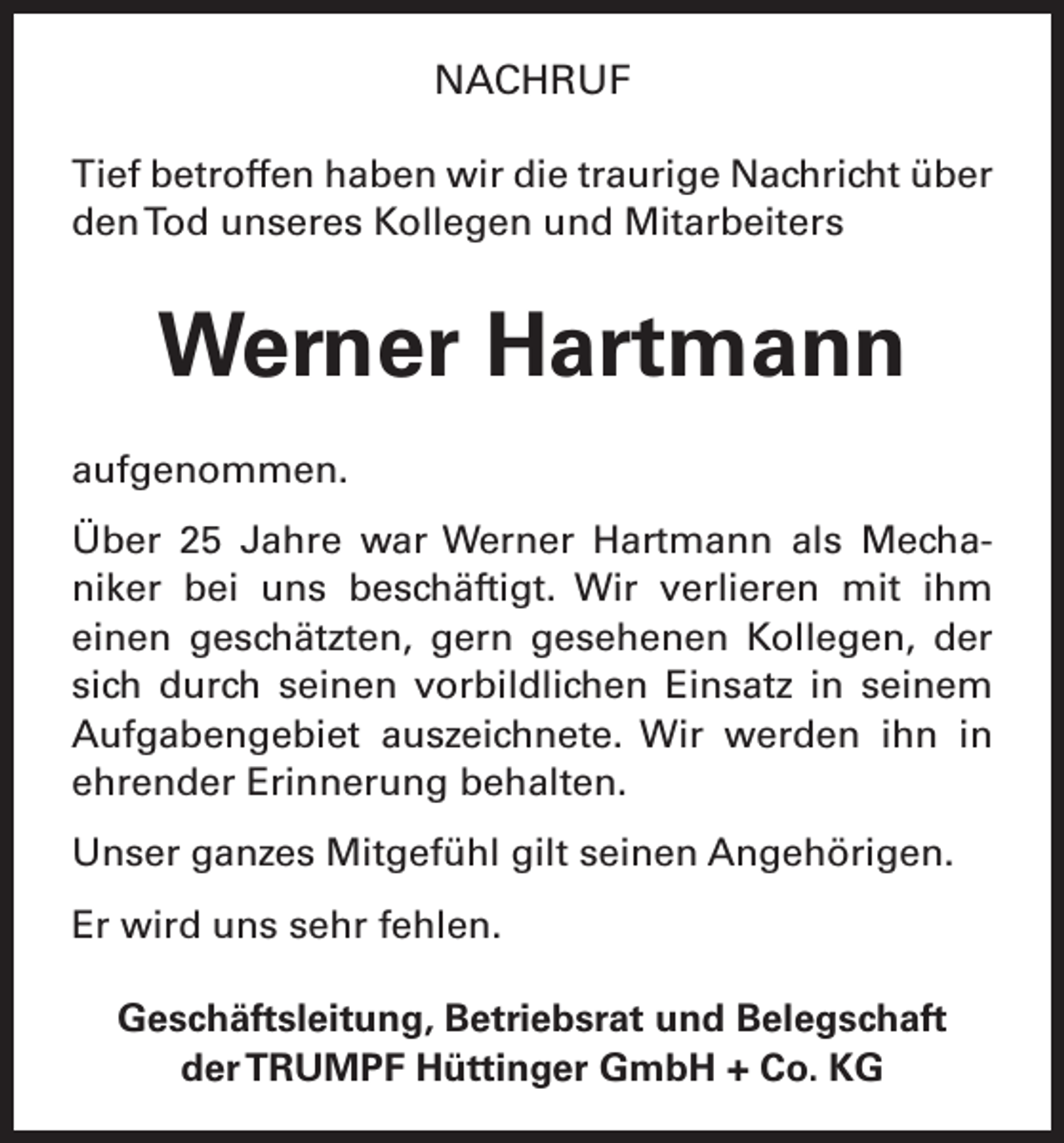 <p>NACHRUF<br />Tief betroffen haben wir die traurige Nachricht über<br />den Tod unseres Kollegen und Mitarbeiters</p><p>Werner Hartmann<br />aufgenommen.<br />Über 25 Jahre war Werner Hartmann als Mechaniker bei uns beschäftigt. Wir verlieren mit ihm<br />einen geschätzten, gern gesehenen Kollegen, der<br />sich durch seinen vorbildlichen Einsatz in seinem<br />Aufgabengebiet auszeichnete. Wir werden ihn in<br />ehrender Erinnerung behalten.<br />Unser ganzes Mitgefühl gilt seinen Angehörigen.<br />Er wird uns sehr fehlen.<br />Geschäftsleitung, Betriebsrat und Belegschaft<br />der TRUMPF Hüttinger GmbH + Co. KG</p>