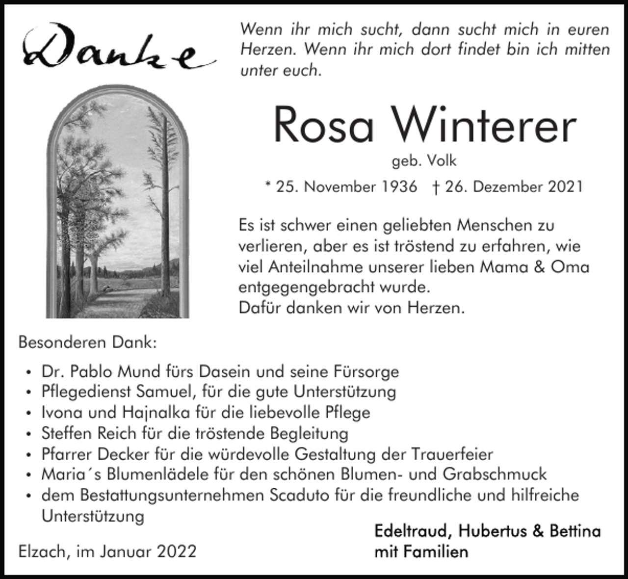 <p>Wenn ihr mich sucht, dann sucht mich in euren<br />Herzen. Wenn ihr mich dort findet bin ich mitten<br />unter euch.</p><p>Rosa Winterer<br />geb. Volk</p><p>* 25. November 1936 † 26. Dezember 2021</p><p>Es ist schwer einen geliebten Menschen zu<br />verlieren, aber es ist tröstend zu erfahren, wie<br />viel Anteilnahme unserer lieben Mama &amp; Oma<br />entgegengebracht wurde.<br />Dafür danken wir von Herzen.<br />Besonderen Dank:</p><p>Dr. Pablo Mund fürs Dasein und seine Fürsorge<br />Pflegedienst Samuel, für die gute Unterstützung<br />Ivona und Hajnalka für die liebevolle Pflege<br />Steffen Reich für die tröstende Begleitung<br />Pfarrer Decker für die würdevolle Gestaltung der Trauerfeier<br />Maria´s Blumenlädele für den schönen Blumen- und Grabschmuck<br />dem Bestattungsunternehmen Scaduto für die freundliche und hilfreiche<br />Unterstützung</p><p>Elzach, im Januar 2022</p>
