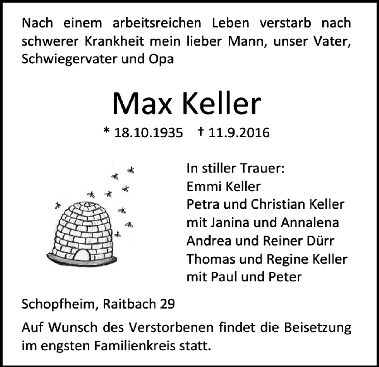<p>Nach einem arbeitsreichen Leben verstarb nach<br />schwerer Krankheit mein lieber Mann, unser Vater,<br />Schwiegervater und Opa</p><p>Max Keller<br />* 18.10.1935 † 11.9.2016<br />In stiller Trauer:<br />Emmi Keller<br />Petra und Christian Keller<br />mit Janina und Annalena<br />Andrea und Reiner Dürr<br />Thomas und Regine Keller<br />mit Paul und Peter<br />Schopfheim, Raitbach 29<br />Auf Wunsch des Verstorbenen findet die Beisetzung<br />im engsten Familienkreis statt.</p>