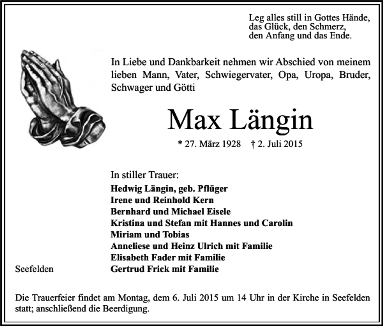<p>Leg alles still in Gottes Hände,<br />das Glück, den Schmerz,<br />den Anfang und das Ende.</p><p>In Liebe und Dankbarkeit nehmen wir Abschied von meinem<br />lieben Mann, Vater, Schwiegervater, Opa, Uropa, Bruder,<br />Schwager und Götti</p><p>Max Längin<br />* 27. März 1928</p><p>† 2. Juli 2015</p><p>In stiller Trauer:</p><p>Seefelden</p><p>Hedwig Längin, geb. Pflüger<br />Irene und Reinhold Kern<br />Bernhard und Michael Eisele<br />Kristina und Stefan mit Hannes und Carolin<br />Miriam und Tobias<br />Anneliese und Heinz Ulrich mit Familie<br />Elisabeth Fader mit Familie<br />Gertrud Frick mit Familie</p><p>Die Trauerfeier findet am Montag, dem 6. Juli 2015 um 14 Uhr in der Kirche in Seefelden<br />statt; anschließend die Beerdigung.</p>
