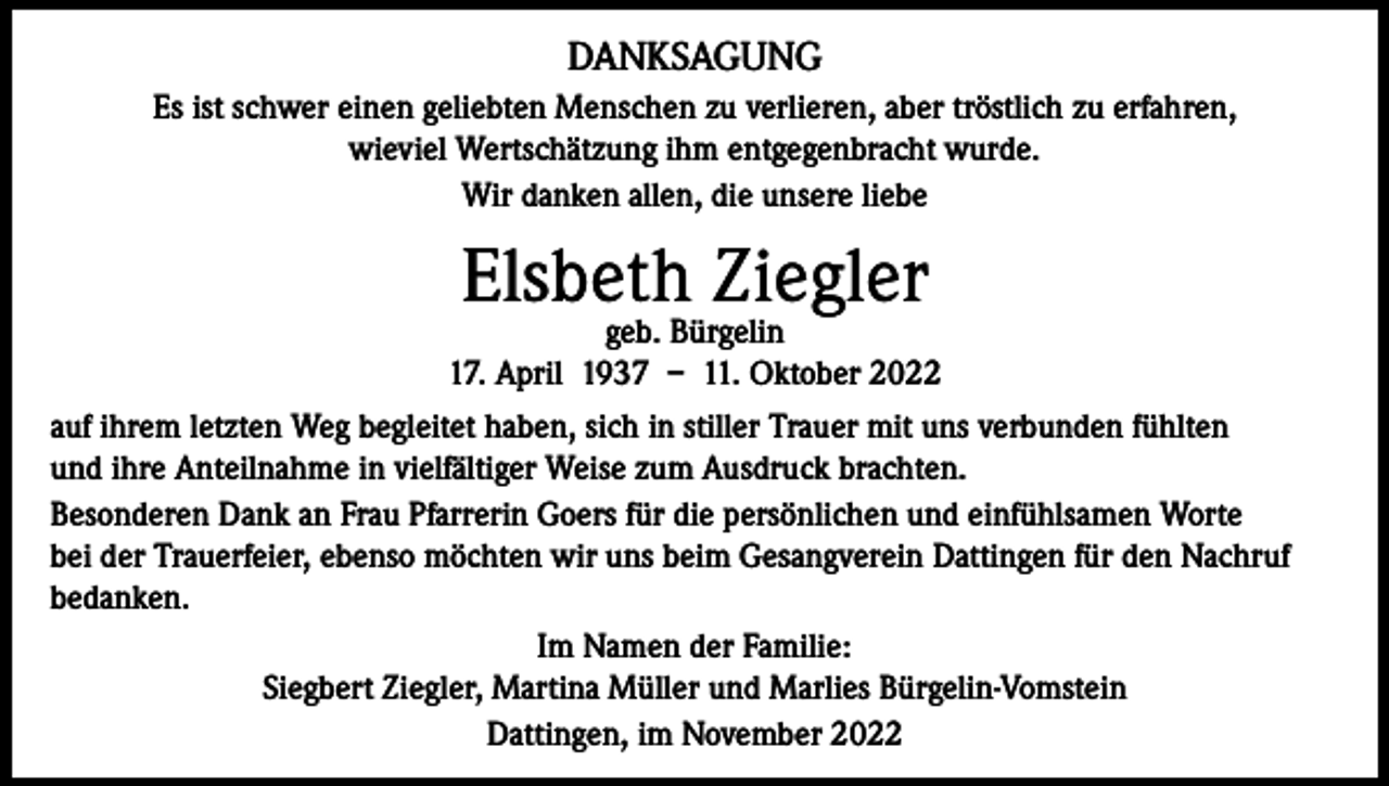 <p>DANKSAGUNG<br />Es ist schwer einen geliebten Menschen zu verlieren, aber tröstlich zu erfahren,<br />wieviel Wertschätzung ihm entgegenbracht wurde.<br />Wir danken allen, die unsere liebe</p><p>Elsbeth Ziegler</p><p>geb. Bürgelin<br />17. April 1937 – 11. Oktober 2022<br />auf ihrem letzten Weg begleitet haben, sich in stiller Trauer mit uns verbunden fühlten<br />und ihre Anteilnahme in vielfältiger Weise zum Ausdruck brachten.<br />Besonderen Dank an Frau Pfarrerin Goers für die persönlichen und einfühlsamen Worte<br />bei der Trauerfeier, ebenso möchten wir uns beim Gesangverein Dattingen für den Nachruf<br />bedanken.<br />Im Namen der Familie:<br />Siegbert Ziegler, Martina Müller und Marlies Bürgelin-Vomstein<br />Dattingen, im November 2022</p>