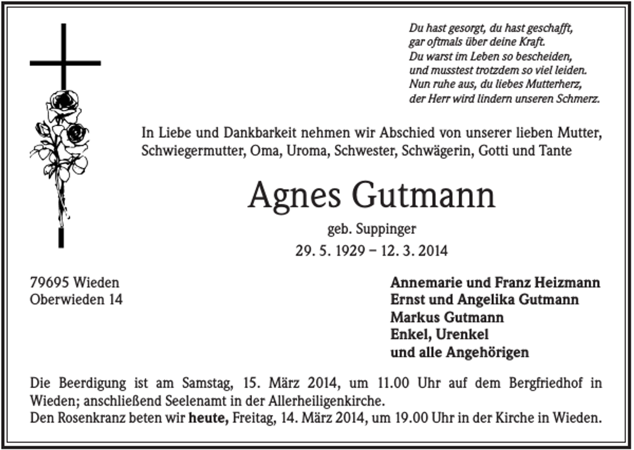 <p>Du hast gesorgt, du hast geschafft,<br />gar oftmals über deine Kraft.<br />Du warst im Leben so bescheiden,<br />und musstest trotzdem so viel leiden.<br />Nun ruhe aus, du liebes Mutterherz,<br />der Herr wird lindern unseren Schmerz.</p><p>In Liebe und Dankbarkeit nehmen wir Abschied von unserer lieben Mutter,<br />Schwiegermutter, Oma, Uroma, Schwester, Schwägerin, Gotti und Tante</p><p>Agnes Gutmann<br />geb. Suppinger<br />29. 5. 1929 – 12. 3. 2014<br />79695 Wieden<br />Oberwieden 14</p><p>Annemarie und Franz Heizmann<br />Ernst und Angelika Gutmann<br />Markus Gutmann<br />Enkel, Urenkel<br />und alle Angehörigen</p><p>Die Beerdigung ist am Samstag, 15. März 2014, um 11.00 Uhr auf dem Bergfriedhof in<br />Wieden; anschließend Seelenamt in der Allerheiligenkirche.<br />Den Rosenkranz beten wir heute, Freitag, 14. März 2014, um 19.00 Uhr in der Kirche in Wieden.</p>