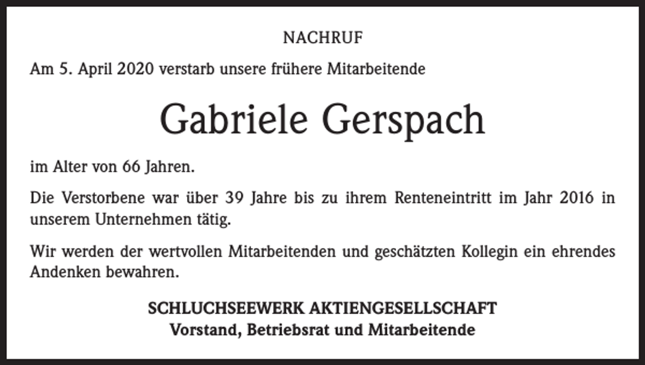 <p>NACHRUF<br />Am 5. April 2020 verstarb unsere frühere Mitarbeitende</p><p>Gabriele Gerspach<br />im Alter von 66 Jahren.<br />Die Verstorbene war über 39 Jahre bis zu ihrem Renteneintritt im Jahr 2016 in<br />­unserem Unternehmen tätig.<br />Wir werden der wertvollen Mitarbeitenden und geschätzten Kollegin ein ehrendes<br />Andenken bewahren.<br />SCHLUCHSEEWERK AKTIENGESELLSCHAFT<br />Vorstand, Betriebsrat und Mitarbeitende</p>