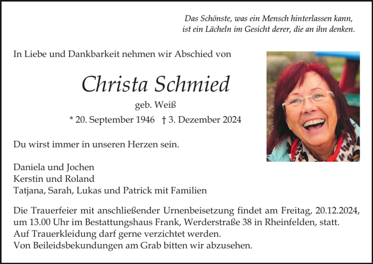 <p>Das Schönste, was ein Mensch hinterlassen kann,<br />ist ein Lächeln im Gesicht derer, die an ihn denken.</p><p>In Liebe und Dankbarkeit nehmen wir Abschied von</p><p>Christa Schmied<br />geb. Weiß<br />* 20. September 1946 † 3. Dezember 2024<br />Du wirst immer in unseren Herzen sein.<br />Daniela und Jochen<br />Kerstin und Roland<br />Tatjana, Sarah, Lukas und Patrick mit Familien<br />Die Trauerfeier mit anschließender Urnenbeisetzung findet am Freitag, 20.12.2024,<br />um 13.00 Uhr im Bestattungshaus Frank, Werderstraße 38 in Rheinfelden, statt.<br />Auf Trauerkleidung darf gerne verzichtet werden.<br />Von Beileidsbekundungen am Grab bitten wir abzusehen.</p>