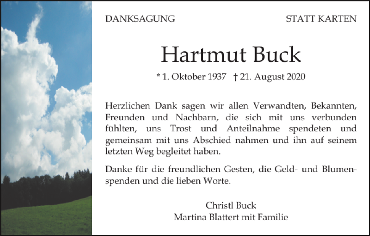 <p>DANKSAGUNG</p><p>STATT KARTEN</p><p>Hartmut Buck<br />* 1. Oktober 1937 † 21. August 2020<br />Herzlichen Dank sagen wir allen Verwandten, Bekannten,<br />Freunden und Nachbarn, die sich mit uns verbunden<br />fühlten, uns Trost und Anteilnahme spendeten und<br />gemeinsam mit uns Abschied nahmen und ihn auf seinem<br />letzten Weg begleitet haben.<br />Danke für die freundlichen Gesten, die Geld- und Blumenspenden und die lieben Worte.<br />Christl Buck<br />Martina Blattert mit Familie</p>