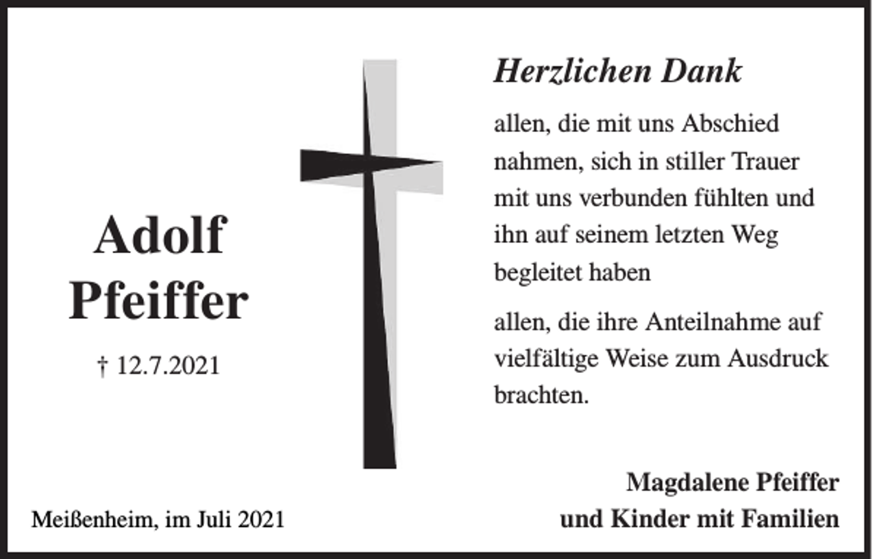 <p>Herzlichen Dank</p><p>Adolf<br />Pfeiffer<br />† 12.7.2021</p><p>Meißenheim, im Juli 2021</p><p>allen, die mit uns Abschied<br />nahmen, sich in stiller Trauer<br />mit uns verbunden fühlten und<br />ihn auf seinem letzten Weg<br />begleitet haben<br />allen, die ihre Anteilnahme auf<br />vielfältige Weise zum Ausdruck<br />brachten.<br />Magdalene Pfeiffer<br />und Kinder mit Familien</p>