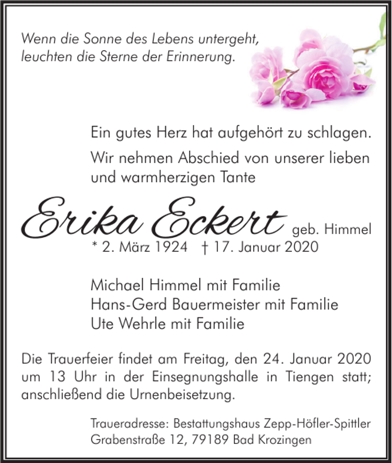 <p>Wenn die Sonne des Lebens untergeht,<br />leuchten die Sterne der Erinnerung.</p><p>Ein gutes Herz hat aufgehört zu schlagen.<br />Wir nehmen Abschied von unserer lieben<br />und warmherzigen Tante</p><p>Erika Eckert</p><p>geb. Himmel<br />* 2. März 1924 † 17. Januar 2020</p><p>Michael Himmel mit Familie<br />Hans-Gerd Bauermeister mit Familie<br />Ute Wehrle mit Familie<br />Die Trauerfeier findet am Freitag, den 24. Januar 2020<br />um 13 Uhr in der Einsegnungshalle in Tiengen statt;<br />anschließend die Urnenbeisetzung.<br />Traueradresse: Bestattungshaus Zepp-Höfler-Spittler<br />Grabenstraße 12, 79189 Bad Krozingen</p>
