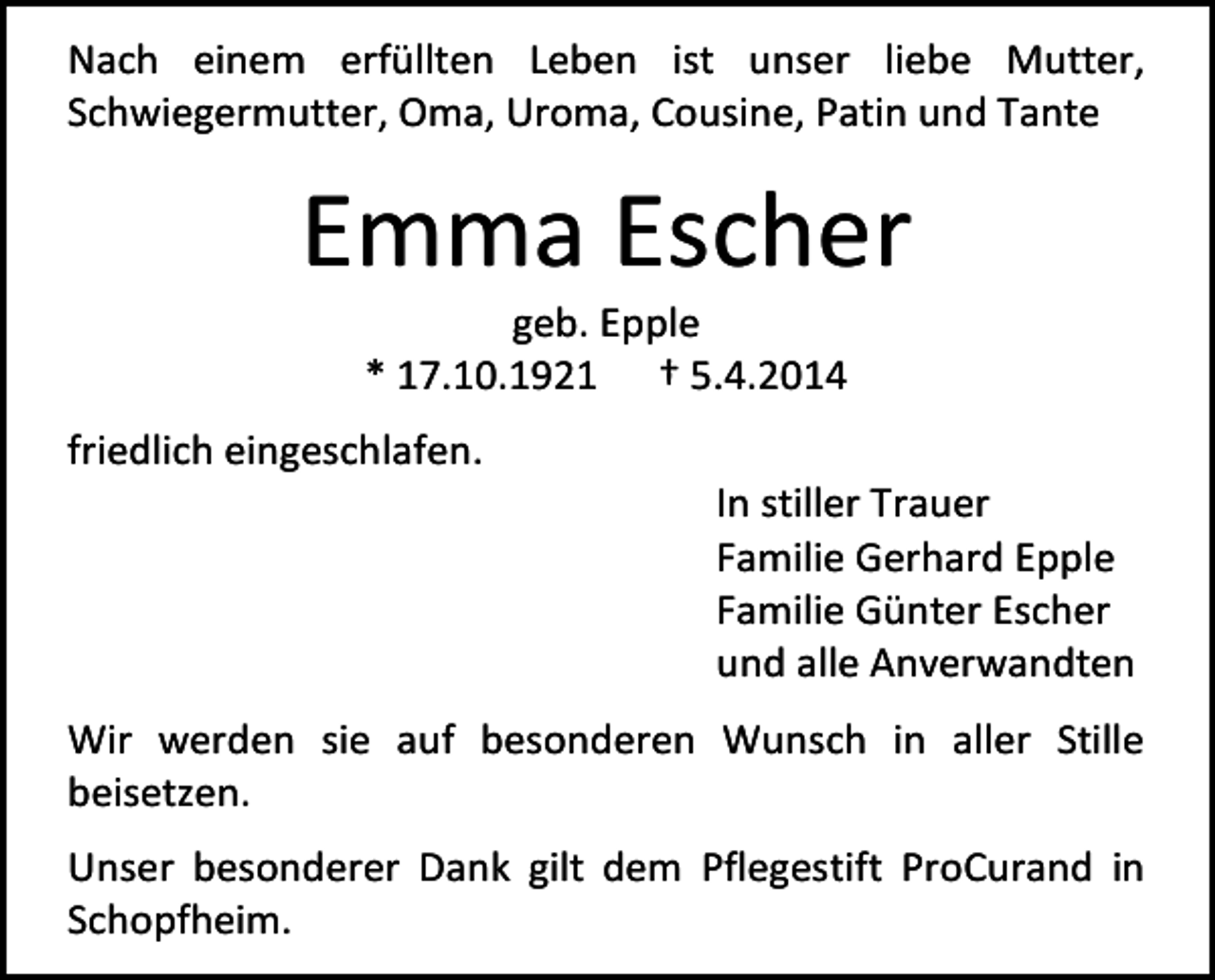 <p>Nach einem erfüllten Leben ist unser liebe Mutter,<br />Schwiegermutter, Oma, Uroma, Cousine, Patin und Tante</p><p>Emma Escher<br />geb. Epple<br />* 17.10.1921 † 5.4.2014</p><p>friedlich eingeschlafen.</p><p>In stiller Trauer<br />Familie Gerhard Epple<br />Familie Günter Escher<br />und alle Anverwandten</p><p>Wir werden sie auf besonderen Wunsch in aller Stille<br />beisetzen.<br />Unser besonderer Dank gilt dem Pflegestift ProCurand in<br />Schopfheim.</p>