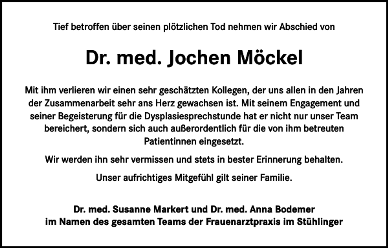 <p>Tief betroffen über seinen plötzlichen Tod nehmen wir Abschied von</p><p>Dr. med. Jochen Möckel<br />Mit ihm verlieren wir einen sehr geschätzten Kollegen, der uns allen in den Jahren<br />der Zusammenarbeit sehr ans Herz gewachsen ist. Mit seinem Engagement und<br />seiner Begeisterung für die Dysplasiesprechstunde hat er nicht nur unser Team<br />bereichert, sondern sich auch außerordentlich für die von ihm betreuten<br />Patientinnen eingesetzt.<br />Wir werden ihn sehr vermissen und stets in bester Erinnerung behalten.<br />Unser aufrichtiges Mitgefühl gilt seiner Familie.<br />Dr. med. Susanne Markert und Dr. med. Anna Bodemer<br />im Namen des gesamten Teams der Frauenarztpraxis im Stühlinger</p>