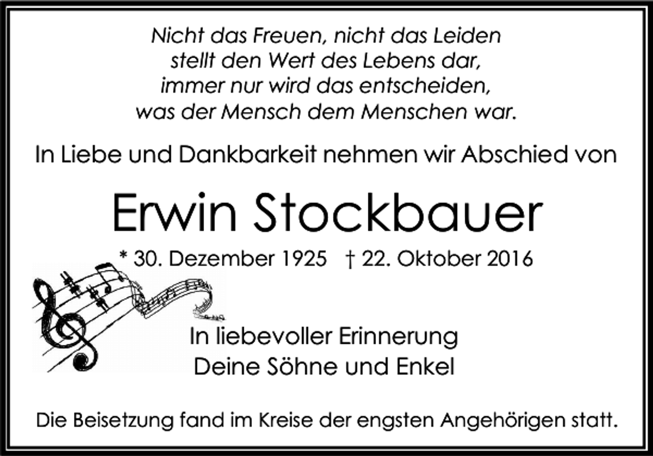 <p>Nicht das Freuen, nicht das Leiden<br />stellt den Wert des Lebens dar,<br />immer nur wird das entscheiden,<br />was der Mensch dem Menschen war.</p><p>In Liebe und Dankbarkeit nehmen wir Abschied von</p><p>Erwin Stockbauer<br />* 30. Dezember 1925 † 22. Oktober 2016</p><p>In liebevoller Erinnerung<br />Deine Söhne und Enkel<br />Die Beisetzung fand im Kreise der engsten Angehörigen statt.</p>