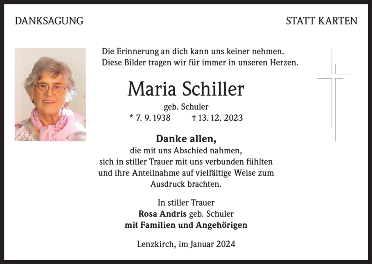 <p>DANKSAGUNG</p><p>STATT KARTEN<br />Die Erinnerung an dich kann uns keiner nehmen.<br />Diese Bilder tragen wir für immer in unseren Herzen.</p><p>Maria Schiller<br />geb. Schuler<br />* 7. 9. 1938<br />† 13. 12. 2023</p><p>Danke allen,</p><p>die mit uns Abschied nahmen,<br />sich in stiller Trauer mit uns verbunden fühlten<br />und ihre Anteilnahme auf vielfältige Weise zum<br />Ausdruck brachten.<br />In stiller Trauer<br />Rosa Andris geb. Schuler<br />mit Familien und Angehörigen<br />Lenzkirch, im Januar 2024</p>