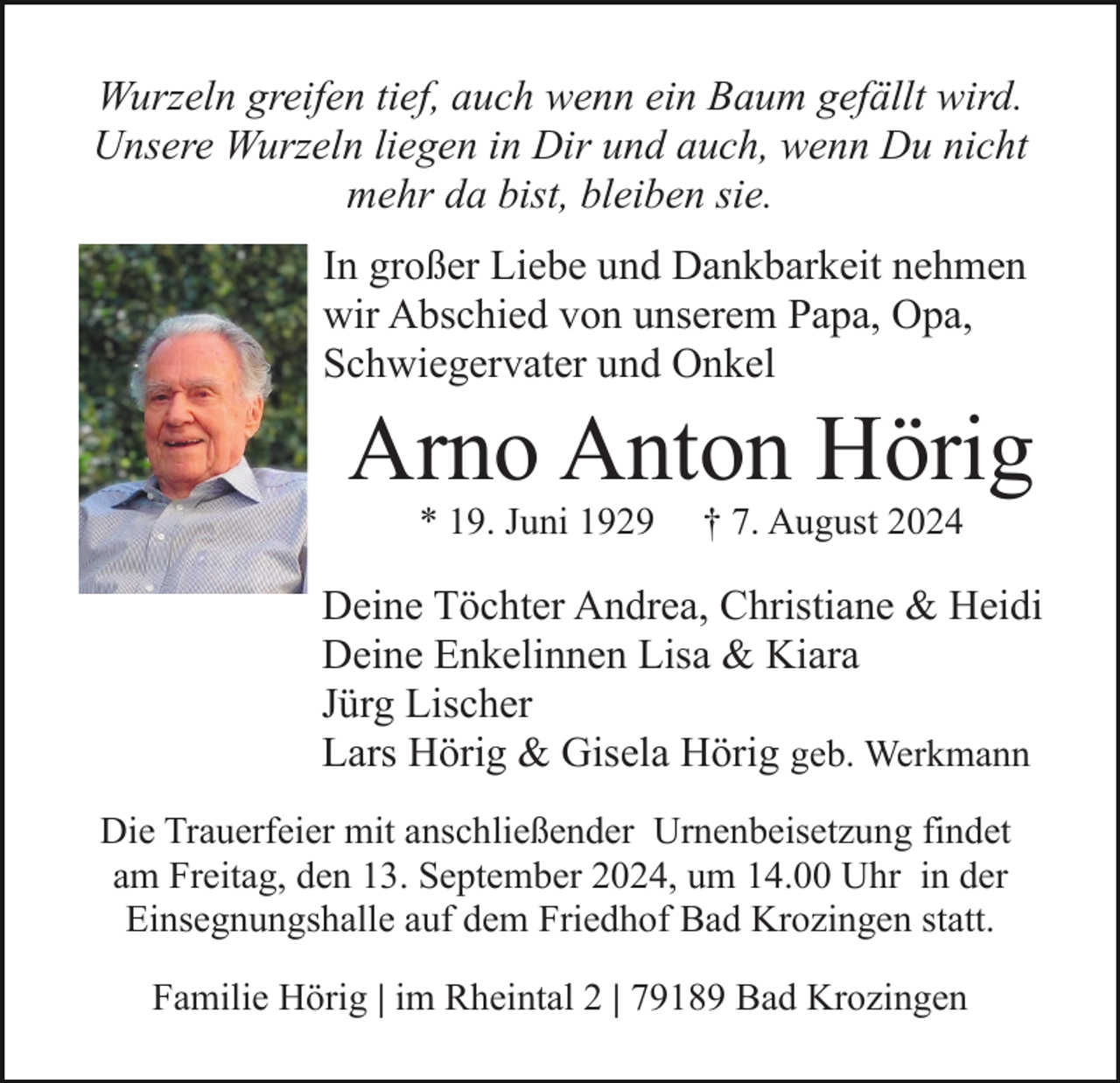 <p>Wurzeln greifen tief, auch wenn ein Baum gefällt wird.<br />Unsere Wurzeln liegen in Dir und auch, wenn Du nicht<br />mehr da bist, bleiben sie.<br />In großer Liebe und Dankbarkeit nehmen<br />wir Abschied von unserem Papa, Opa,<br />Schwiegervater und Onkel</p><p>Arno Anton Hörig<br />* 19. Juni 1929</p><p>† 7. August 2024</p><p>Deine Töchter Andrea, Christiane &amp; Heidi<br />Deine Enkelinnen Lisa &amp; Kiara<br />Jürg Lischer<br />Lars Hörig &amp; Gisela Hörig geb. Werkmann<br />Die Trauerfeier mit anschließender Urnenbeisetzung findet<br />am Freitag, den 13. September 2024, um 14.00 Uhr in der<br />Einsegnungshalle auf dem Friedhof Bad Krozingen statt.<br />Familie Hörig | im Rheintal 2 | 79189 Bad Krozingen</p>
