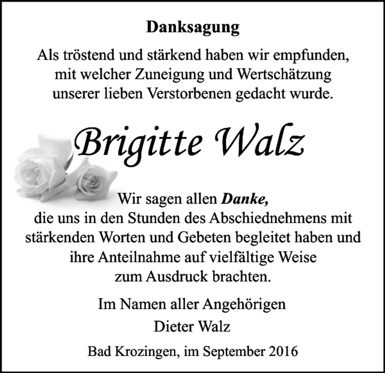 <p>Danksagung<br />Als tröstend und stärkend haben wir empfunden,<br />mit welcher Zuneigung und Wertschätzung<br />unserer lieben Verstorbenen gedacht wurde.</p><p>Brigitte Walz<br />Wir sagen allen Danke,<br />die uns in den Stunden des Abschiednehmens mit<br />stärkenden Worten und Gebeten begleitet haben und<br />ihre Anteilnahme auf vielfältige Weise<br />zum Ausdruck brachten.<br />Im Namen aller Angehörigen<br />Dieter Walz<br />Bad Krozingen, im September 2016</p>