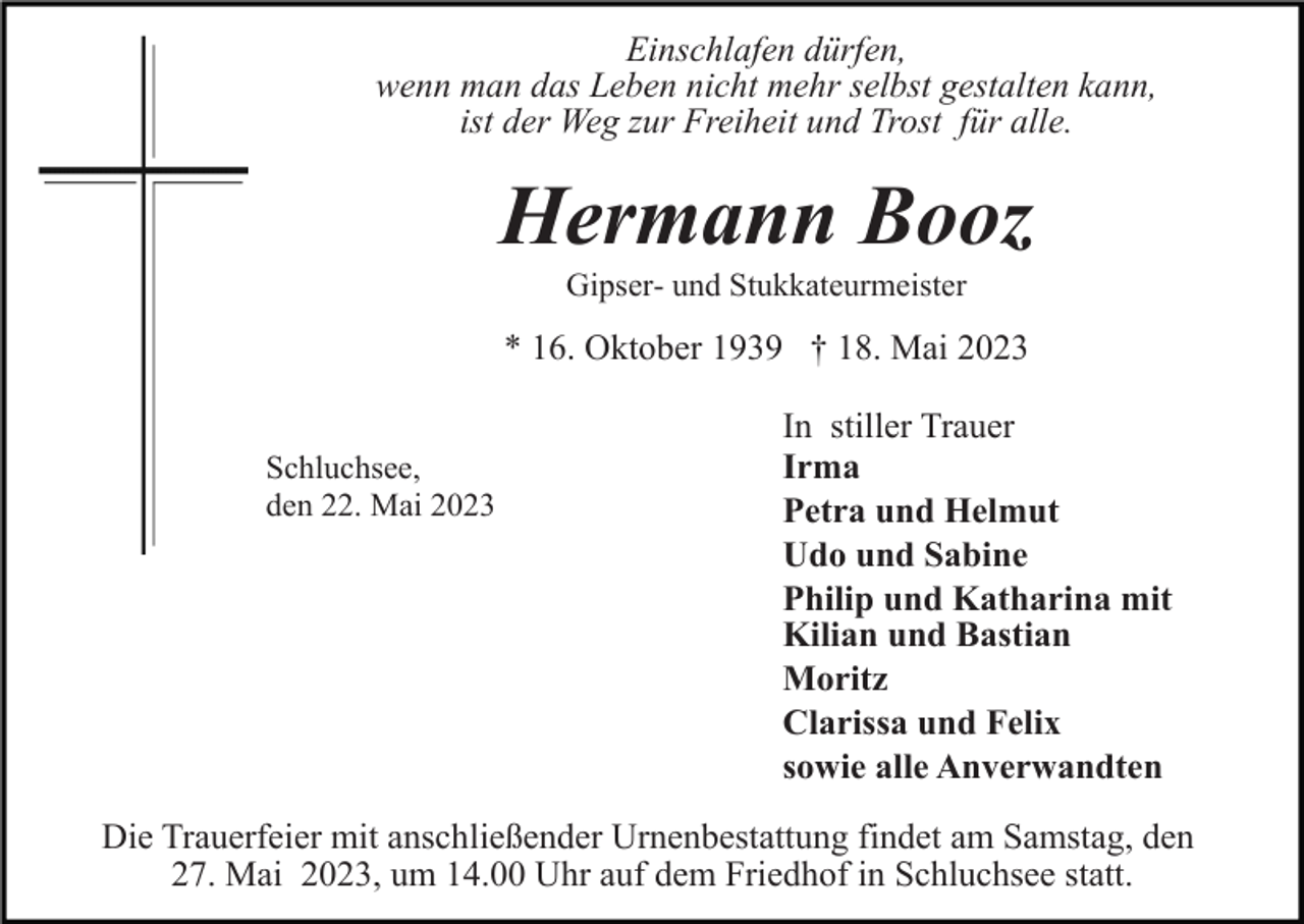 <p>Einschlafen dürfen,<br />wenn man das Leben nicht mehr selbst gestalten kann,<br />ist der Weg zur Freiheit und Trost für alle.</p><p>Hermann Booz<br />Gipser- und Stukkateurmeister</p><p>* 16. Oktober 1939 † 18. Mai 2023<br />Schluchsee,<br />den 22. Mai 2023</p><p>In stiller Trauer<br />Irma<br />Petra und Helmut<br />Udo und Sabine<br />Philip und Katharina mit<br />Kilian und Bastian<br />Moritz<br />Clarissa und Felix<br />sowie alle Anverwandten</p><p>Die Trauerfeier mit anschließender Urnenbestattung findet am Samstag, den<br />27. Mai 2023, um 14.00 Uhr auf dem Friedhof in Schluchsee statt.</p>