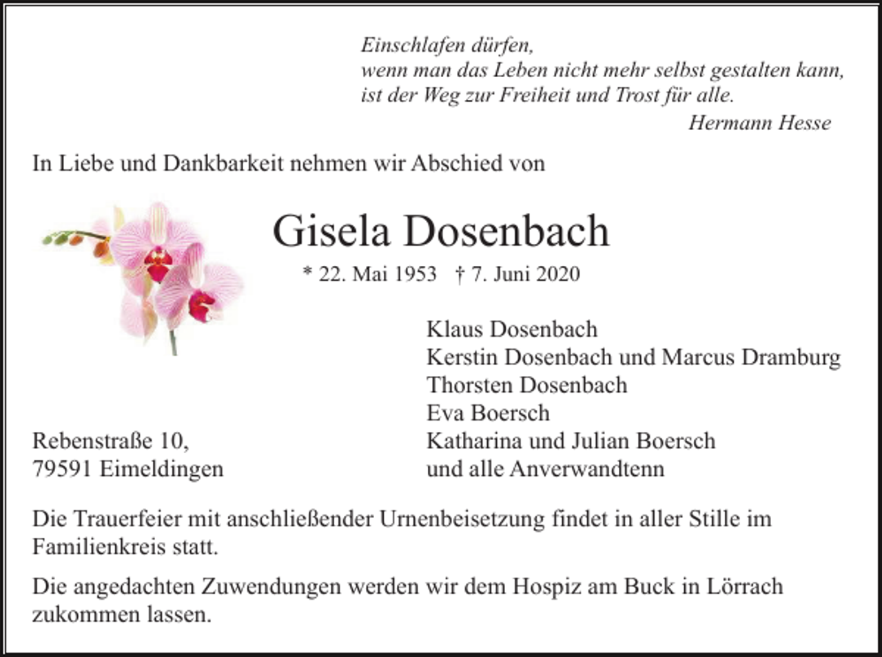 <p>Einschlafen dürfen,<br />wenn man das Leben nicht mehr selbst gestalten kann,<br />ist der Weg zur Freiheit und Trost für alle.<br />Hermann Hesse</p><p>In Liebe und Dankbarkeit nehmen wir Abschied von</p><p>Gisela Dosenbach<br />* 22. Mai 1953 † 7. Juni 2020</p><p>Rebenstraße 10,<br />79591 Eimeldingen</p><p>Klaus Dosenbach<br />Kerstin Dosenbach und Marcus Dramburg<br />Thorsten Dosenbach<br />Eva Boersch<br />Katharina und Julian Boersch<br />und alle Anverwandtenn</p><p>Die Trauerfeier mit anschließender Urnenbeisetzung findet in aller Stille im<br />Familienkreis statt.<br />Die angedachten Zuwendungen werden wir dem Hospiz am Buck in Lörrach<br />zukommen lassen.</p>