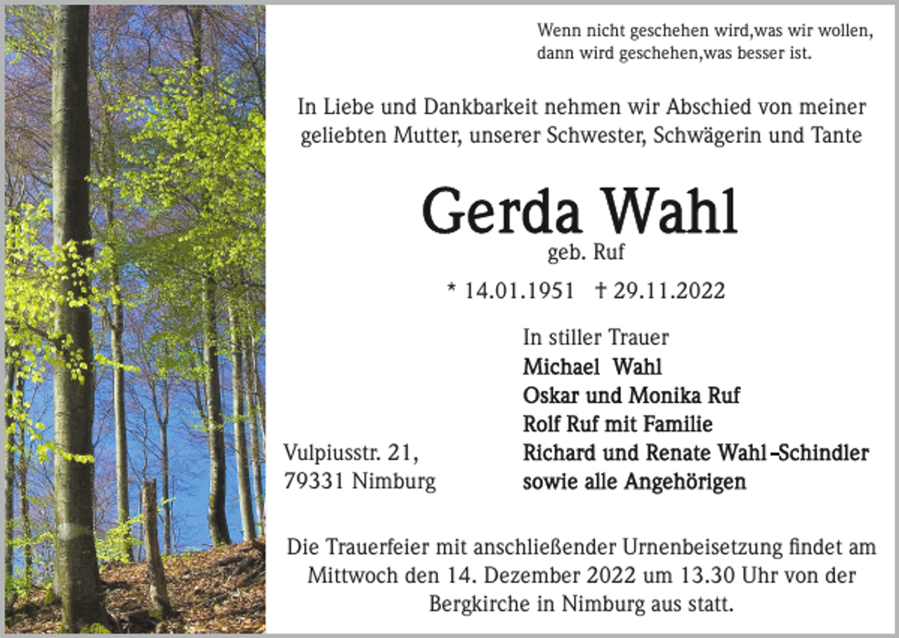 <p>Wenn nicht geschehen wird,was wir wollen,<br />dann wird geschehen,was besser ist.</p><p>In Liebe und Dankbarkeit nehmen wir Abschied von meiner<br />geliebten Mutter, unserer Schwester, Schwägerin und Tante</p><p>geb. Ruf<br />* 14.01.1951 † 29.11.2022<br />In stiller Trauer</p><p>Vulpiusstr. 21,<br />79331 Nimburg<br />Die Trauerfeier mit anschließender Urnenbeisetzung ﬁndet am<br />Mittwoch den 14. Dezember 2022 um 13.30 Uhr von der<br />Bergkirche in Nimburg aus statt.</p>