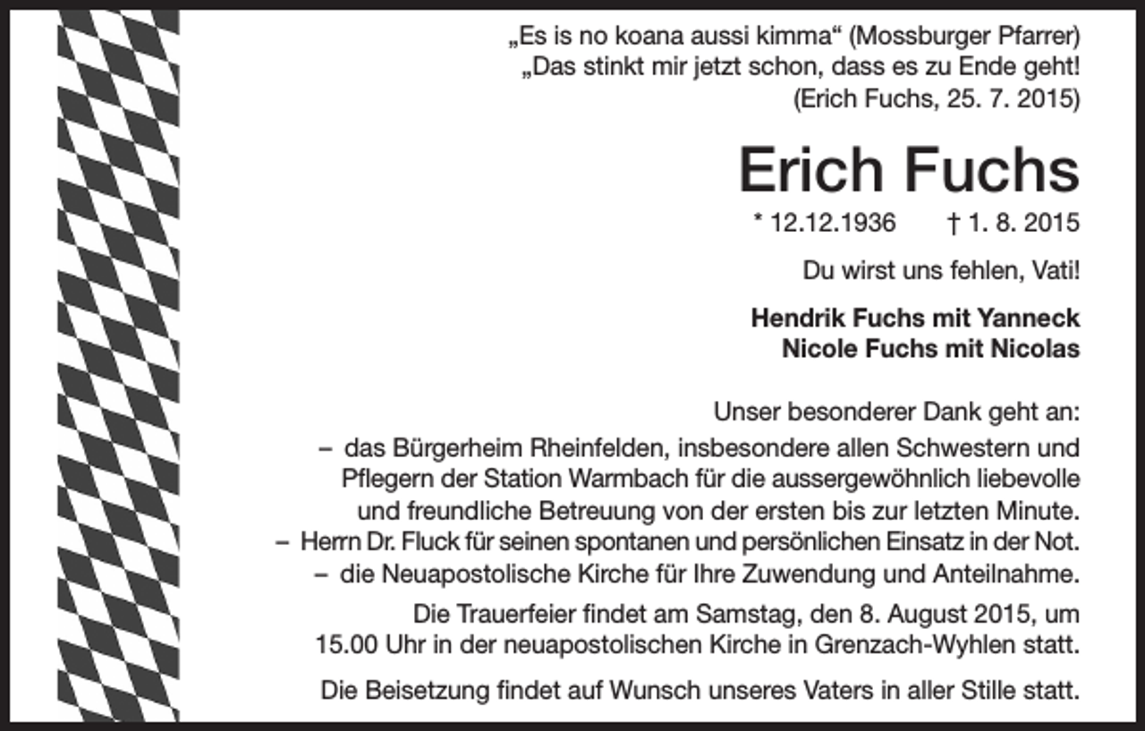 <p>„Es is no koana aussi kimma“ (Mossburger Pfarrer)<br />„Das stinkt mir jetzt schon, dass es zu Ende geht!<br />(Erich Fuchs, 25. 7. 2015)</p><p>Erich Fuchs<br />* 12.12.1936 † 1. 8. 2015<br />Du wirst uns fehlen, Vati!<br />Hendrik Fuchs mit Yanneck<br />Nicole Fuchs mit Nicolas<br />Unser besonderer Dank geht an:<br />– das Bürgerheim Rheinfelden, insbesondere allen Schwestern und<br />Pflegern der Station Warmbach für die aussergewöhnlich liebevolle<br />und freundliche Betreuung von der ersten bis zur letzten Minute.<br />– Herrn Dr. Fluck für seinen spontanen und persönlichen Einsatz in der Not.<br />– die Neuapostolische Kirche für Ihre Zuwendung und Anteilnahme.<br />Die Trauerfeier findet am Samstag, den 8. August 2015, um<br />15.00 Uhr in der neuapostolischen Kirche in Grenzach-Wyhlen statt.<br />Die Beisetzung findet auf Wunsch unseres Vaters in aller Stille statt.</p>