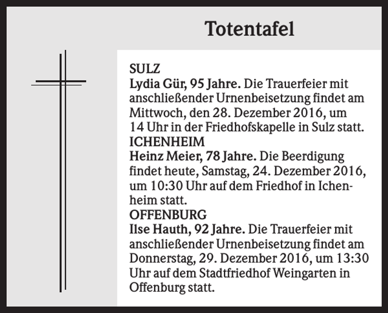 <p>Totentafel<br />SULZ<br />Lydia Gür, 95 Jahre. Die Trauerfeier mit<br />anschließender Urnenbeisetzung findet am<br />Mittwoch, den 28. Dezember 2016, um<br />14 Uhr in der Friedhofskapelle in Sulz statt.<br />ICHENHEIM<br />Heinz Meier, 78 Jahre. Die Beerdigung<br />findet heute, Samstag, 24. Dezember 2016,<br />um 10:30 Uhr auf dem Friedhof in Ichenheim statt.<br />OFFENBURG<br />Ilse Hauth, 92 Jahre. Die Trauerfeier mit<br />anschließender Urnenbeisetzung findet am<br />Donnerstag, 29. Dezember 2016, um 13:30<br />Uhr auf dem Stadtfriedhof Weingarten in<br />Offenburg statt.</p>