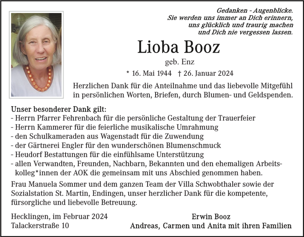 <p>Gedanken - Augenblicke.<br />Sie werden uns immer an Dich erinnern, uns glücklich und traurig machen und Dich nie vergessen lassen.</p>
<p>Lioba Booz<br /><span>geb. Enz</span></p>
<p>* 16. Mai 1944 † 26. Januar 2024</p>
<p>Herzlichen Dank für die Anteilnahme und das liebevolle Mitgefühl<br />in persönlichen Worten, Briefen, durch Blumen- und Geldspenden.</p>
<p>Unser besonderer Dank gilt:</p>
<p>Herrn Pfarrer Fehrenbach für die persönliche Gestaltung der Trauerfeier<br />Herrn Kammerer für die feierliche musikalische Umrahmung<br />den Schulkameraden aus Wagenstadt für die Zuwendung<br />der Gärtnerei Engler für den wunderschönen Blumenschmuck<br />Heudorf Bestattungen für die einfühlsame Unterstützung<br />allen Verwandten, Freunden, Nachbarn, Bekannten und den ehemaligen Arbeitskolleg*innen der AOK die gemeinsam mit uns Abschied genommen haben.</p>
<p>Frau Manuela Sommer und dem ganzen Team der Villa Schwobthaler sowie der<br />Sozialstation St. Martin, Endingen, unser herzlicher Dank für die kompetente, fürsorgliche und liebevolle Betreuung.</p>
<p>Hecklingen, im Februar 2024<br />Talackerstraße 10</p>
<p>Erwin Booz<br />Andreas, Carmen und Anita mit ihren Familien</p>