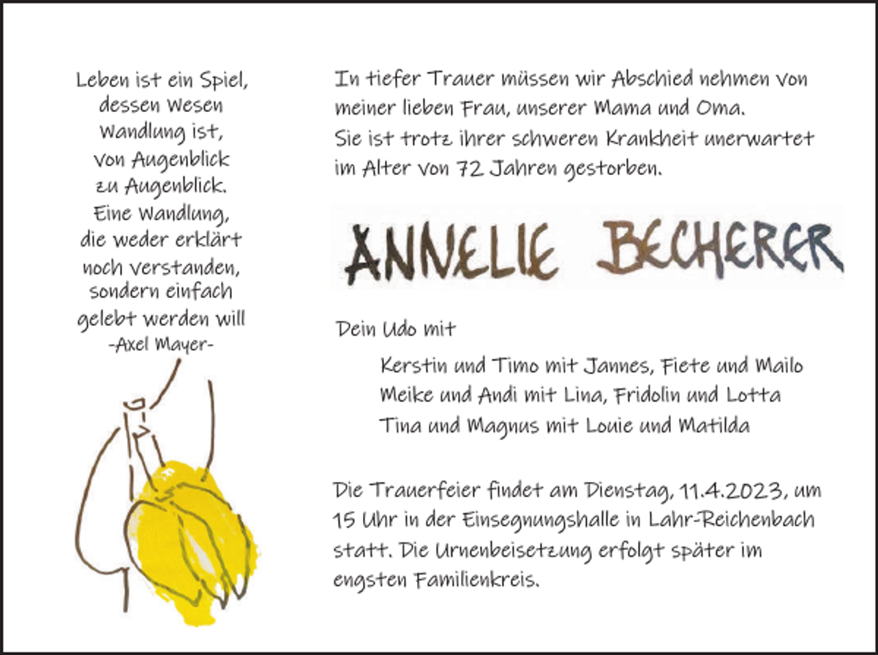 <p>Leben ist ein Spiel,<br />dessen Wesen<br />Wandlung ist,<br />von Augenblick<br />zu Augenblick.<br />Eine Wandlung,<br />die weder erklärt<br />noch verstanden,<br />sondern einfach<br />gelebt werden will<br />-Axel Mayer-</p><p>In tiefer Trauer müssen wir Abschied nehmen von<br />meiner lieben Frau, unserer Mama und Oma.<br />Sie ist trotz ihrer schweren Krankheit unerwartet<br />im Alter von 72 Jahren gestorben.</p><p>Dein Udo mit<br />Kerstin und Timo mit Jannes, Fiete und Mailo<br />Meike und Andi mit Lina, Fridolin und Lotta<br />Tina und Magnus mit Louie und Matilda<br />Die Trauerfeier findet am Dienstag, 11.4.2023, um<br />15 Uhr in der Einsegnungshalle in Lahr-Reichenbach<br />statt. Die Urnenbeisetzung erfolgt später im<br />engsten Familienkreis.</p>