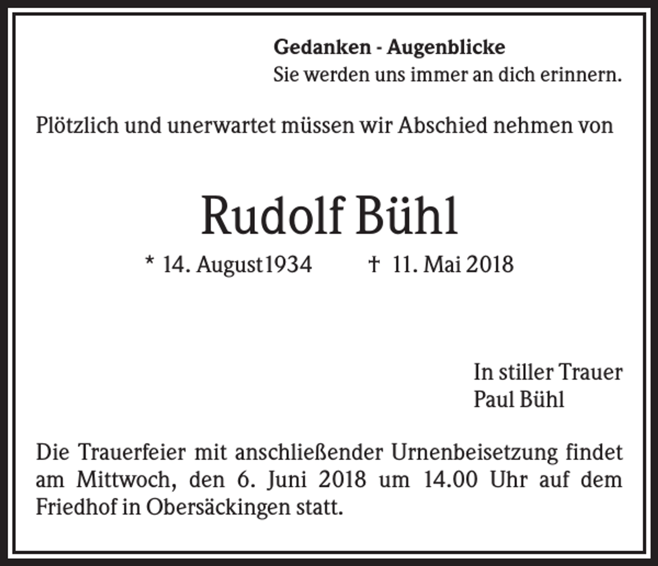 <p>Gedanken - Augenblicke<br />Sie werden uns immer an dich erinnern.</p><p>Plötzlich und unerwartet müssen wir Abschied nehmen von</p><p>Rudolf Bühl<br />* 14. August1934</p><p>† 11. Mai 2018</p><p>In stiller Trauer<br />Paul Bühl<br />Die Trauerfeier mit anschließender Urnenbeisetzung findet<br />am Mittwoch, den 6. Juni 2018 um 14.00 Uhr auf dem<br />Friedhof in Obersäckingen statt.</p>