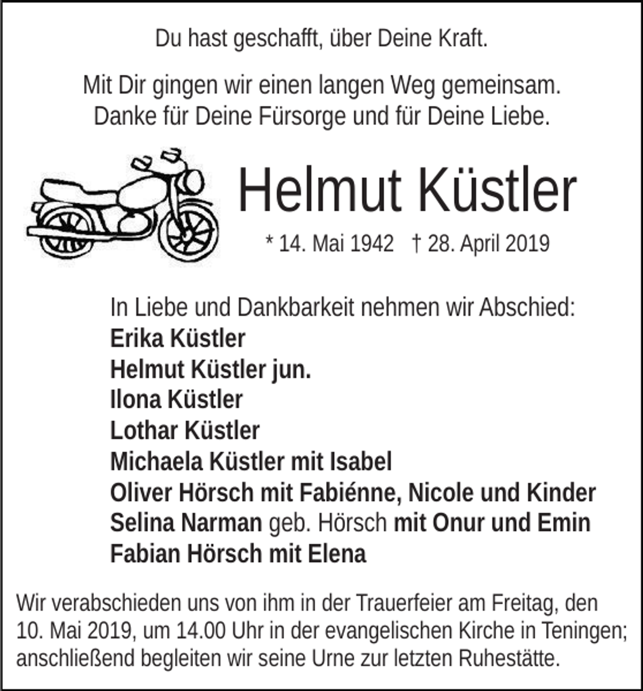<p>Du hast geschafft, über Deine Kraft.</p><p>Mit Dir gingen wir einen langen Weg gemeinsam.<br />Danke für Deine Fürsorge und für Deine Liebe.</p><p>Helmut Küstler<br />* 14. Mai 1942 † 28. April 2019</p><p>In Liebe und Dankbarkeit nehmen wir Abschied:<br />Erika Küstler<br />Helmut Küstler jun.<br />Ilona Küstler<br />Lothar Küstler<br />Michaela Küstler mit Isabel<br />Oliver Hörsch mit Fabiénne, Nicole und Kinder<br />Selina Narman geb. Hörsch mit Onur und Emin<br />Fabian Hörsch mit Elena<br />Wir verabschieden uns von ihm in der Trauerfeier am Freitag, den<br />10. Mai 2019, um 14.00 Uhr in der evangelischen Kirche in Teningen;<br />anschließend begleiten wir seine Urne zur letzten Ruhestätte.</p>