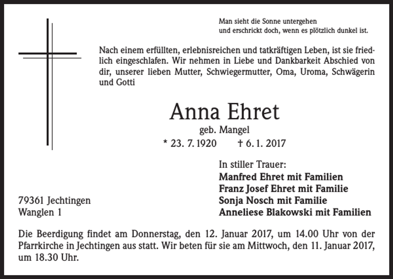 <p>Man sieht die Sonne untergehen<br />und erschrickt doch, wenn es plötzlich dunkel ist.</p><p>Nach einem erfüllten, erlebnisreichen und tatkräftigen Leben, ist sie friedlich eingeschlafen. Wir nehmen in Liebe und Dankbarkeit Abschied von<br />dir, unserer lieben Mutter, Schwiegermutter, Oma, Uroma, Schwägerin<br />und Gotti</p><p>Anna Ehret</p><p>geb. Mangel<br />* 23. 7. 1920 † 6. 1. 2019361 Jechtingen<br />Wanglen 1</p><p>In stiller Trauer:<br />Manfred Ehret mit Familien<br />Franz Josef Ehret mit Familie<br />Sonja Nosch mit Familie<br />Anneliese Blakowski mit Familien</p><p>Die Beerdigung findet am Donnerstag, den 12. Januar 2017, um 14.00 Uhr von der<br />Pfarrkirche in Jechtingen aus statt. Wir beten für sie am Mittwoch, den 11. Januar 2017,<br />um 18.30 Uhr.</p>