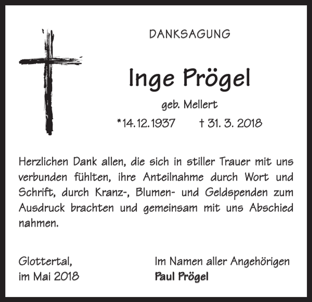 <p>DANKSAGUNG</p><p>Inge Prögel<br />geb. Mellert<br />* 14. 12. 1937 † 31. 3. 2018<br />Herzlichen Dank allen, die sich in stiller Trauer mit uns<br />verbunden fühlten, ihre Anteilnahme durch Wort und<br />Schrift, durch Kranz-, Blumen- und Geldspenden zum<br />­Ausdruck brachten und gemeinsam mit uns Abschied<br />­nahmen.<br />Glottertal,<br />im Mai 2018</p><p>Im Namen aller Angehörigen<br />Paul Prögel</p>