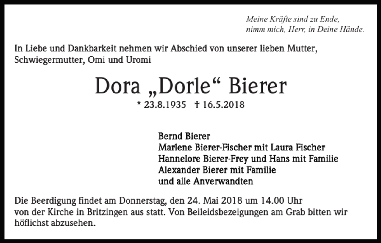 <p>Kräfte<br />MMeine<br />ei n e Kr<br />äft e sisind<br />n d z zu<br />u EEnde,<br />n d e,<br />nimm<br />ni<br />m m mich,<br />mi c h, Herr,<br />H err, iin<br />n Deine<br />D ei n e Hände.<br />H ä n d e.</p><p>IInn Liebe<br />Li e b e und<br />u n d Dankbarkeit<br />D a n k b ar k eit nehmen<br />n e h m e n wir<br />wir Abschied<br />A bs c hi e d von<br />v o n unserer<br />u ns er er li<br />e b e n Mutter,<br />M utt er,<br />lieben<br />Schwiegermutter,<br />S c h wi e g er m utt er, Omi<br />O mi und<br />u n d Uromi<br />Ur o mi</p><p>DDora<br />or a „„Dorle“<br />D orl e “ BiBierer<br />er er<br />** 23.8.1935<br />2 3. 8. 1 9 3 5 †<br />† 16.5.2018<br />1 6. 5. 2 0 1 8</p><p>Di e BBeerdigung<br />Die<br />e er di g u n g fifindet<br />n d et aam<br />m Donnerstag,<br />D o n n erst a g, den<br />d e n 24.<br />2 4. Mai<br />Mai 2018<br />2 0 1 8 um<br />u m 14.00<br />1 4. Uhr<br />U hr<br />vvon<br />o n der<br />d er Kirche<br />Kir c h e iinn Britzingen<br />Brit zi n g e n aaus<br />us st<br />att. Von<br />V o n Beileidsbezeigungen<br />B eil ei ds b e z ei g u n g e n aam<br />m Grab<br />Gr a b bitten<br />bitt e n wir<br />wir<br />statt.<br />höflichst<br />h öfli c hst aabzusehen.<br />b z us e h e n.</p>
